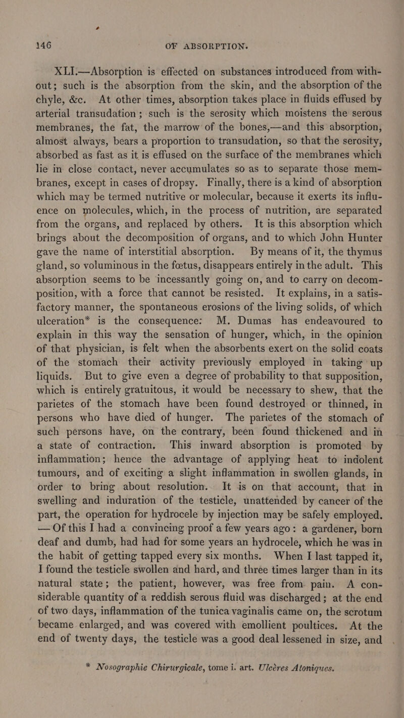 XLI.—Absorption is effected on substances introduced from with- out; such is the absorption from the skin, and the absorption of the chyle, &amp;c. At other times, absorption takes place in fluids effused by arterial transudation ; such is the serosity which moistens the serous membranes, the fat, the marrow of the bones,—and this absorption, almost always, bears a proportion to transudation, so that the serosity, absorbed as fast as it is effused on the surface of the membranes which lie in close contact, never accumulates so as to separate those mem- branes, except in cases of dropsy. Finally, there is a kind of absorption which may be termed nutritive or molecular, because it exerts its influ- ence on molecules, which, in the process of nutrition, are separated from the organs, and replaced by others. It is this absorption which brings about the decomposition of organs, and to which John Hunter gave the name of interstitial absorption. By means of it, the thymus gland, so voluminous in the foetus, disappears entirely inthe adult. This absorption seems to be incessantly going on, and to carry on decom- position, with a force that cannot be resisted. It explains, in a satis- factory manner, the spontaneous erosions of the living solids, of which ulceration* is the consequence: M. Dumas has endeavoured to explain in this way the sensation of hunger, which, in the opinion of that physician, is felt when the absorbents exert on the solid coats of the stomach their activity previously employed in taking up liquids. But to give even a degree of probability to that supposition, which is entirely gratuitous, it would be necessary to shew, that the parietes of the stomach have been found destroyed or thinned, in persons who have died of hunger. The parietes of the stomach of such persons have, on the contrary, been found thickened and in a state of contraction, This inward absorption is promoted by inflammation; hence the advantage of applying heat to indolent tumours, and of exciting a slight inflammation in swollen glands, in order to bring about resolution. It is on that account, that in swelling and induration of the testicle, unattended by cancer of the part, the operation for hydrocele by imjection may be safely employed. — Of this I had a convincing proof a few years ago: a gardener, born deaf and dumb, had had for some years an hydrocele, which he was in the habit of getting tapped every six months. When I last tapped it, I found the testicle swollen and hard, and three times larger than in its natural state; the patient, however, was free from. pain. A con- siderable quantity of a reddish serous fluid was discharged; at the end of two days, inflammation of the tunica vaginalis came on, the scrotum became enlarged, and was covered with emollient poultices. At the end of twenty days, the testicle was a good deal lessened in size, and * Nosographie Chirurgicale, tome i. art. Uleéres Atoniques.