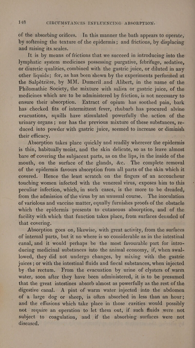 of the absorbing orifices. In this manner the bath appears to operate, by softening the texture of the epidermis; and frictions, by displacing and raising its scales. It is by means of frictions that we succeed in introducing into the: lymphatic system medicines possessing purgative, febrifuge, sedative, or diuretic qualities, combined with the gastric juice, or diluted in any other liquids; for, as has been shewn by the experiments performed at the Salpétriére, by MM. Dumeril and Alibert, in the name of the Philomathic Society, the mixture with saliva or gastric juice, of the medicines which are to be administered by friction, is not necessary to ensure their absorption. Extract of opium has soothed pain, bark has checked fits of intermittent fever, rhubarb has procured alvine evacuations, squills have stimulated powerfully the action of the urinary organs; nor has the previous mixture of these substances, re- duced into powder with gastric juice, seemed to increase or diminish their efficacy. 3 Absorption takes place quickly and readily wherever the epidermis is thin, habitually moist, and the skin delicate, so as to leave almost bare of covering the subjacent parts, as on the lips, in the inside of the mouth, on the surface of the glands, &amp;c. The complete removal of the epidermis favours absorption from all parts of the skin which it covered. Hence the least scratch on the fingers of an accoucheur touching women infected with the venereal virus, exposes him to this peculiar infection, which, in such cases, is the more to be dreaded, from the admission of the virus by an unusual course. The inoculation of variolous and vaccine matter, equally furnishes proofs of the obstacle which the epidermis presents to cutaneous absorption, and of the facility with which that function takes place, from surfaces denuded of that covering. Absorption goes on, likewise, with great activity, from the surfaces of internal parts, but it no where is so considerable as in the intestinal canal, and it would perhaps be the most favourable part for intro- ducing medicinal substances into the animal economy, if, when swal- lowed, they did not undergo changes, by mixing with the gastric juices ; or with the intestinal fluids and feecal substances, when ‘injected by the rectum. From the evacuation by urine of clysters of warm water, soon after they have been administered, it is to be presumed that the great intestines absorb almost as powerfully as the rest of the digestive canal. A pint of warm water injected into the abdomen of a large dog or sheep, is often absorbed in less than an hour; and the effusions which take place in those cavities would possibly not require an operation to let them out, if such fluids were not subject to coagulation, and if the absorbing surfaces were not diseased.