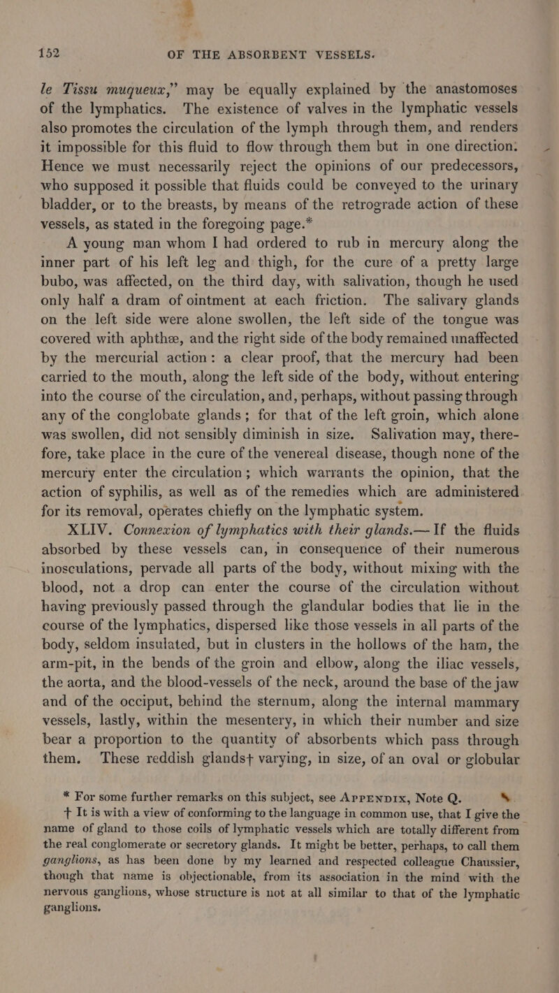 , 152 OF THE ABSORBENT VESSELS. 7 le Tissu muqueux,’ may be equally explained by the anastomoses of the lymphatics. The existence of valves in the lymphatic vessels also promotes the circulation of the lymph through them, and renders it impossible for this fluid to flow through them but in one direction: Hence we must necessarily reject the opinions of our predecessors, who supposed it possible that fluids could be conveyed to the urinary bladder, or to the breasts, by means of the retrograde action of these vessels, as stated in the foregoing page.” A young man whom I had ordered to rub in mercury along the inner part of his left leg and thigh, for the cure of a pretty large bubo, was affected, on the third day, with salivation, though he used only half a dram of ointment at each friction. The salivary glands on the left side were alone swollen, the left side of the tongue was covered with aphthe, and the right side of the body remained unaffected by the mercurial action: a clear proof, that the mercury had been carried to the mouth, along the left side of the body, without entering into the course of the circulation, and, perhaps, without passing through any of the conglobate glands; for that of the left groin, which alone was swollen, did not sensibly diminish in size. Salivation may, there- fore, take place in the cure of the venereal disease, though none of the mercury enter the circulation; which warrants the opinion, that the action of syphilis, as well as of the remedies which are administered for its removal, operates chiefly on the lymphatic system. XLIV. Connexion of lymphatics with their glands.— If the fluids absorbed by these vessels can, in consequence of their numerous inosculations, pervade all parts of the body, without mixing with the blood, not a drop can enter the course of the circulation without having previously passed through the glandular bodies that lie in the course of the lymphatics, dispersed like those vessels in all parts of the body, seldom insulated, but in clusters in the hollows of the ham, the arm-pit, in the bends of the groin and elbow, along the iliac vessels, the aorta, and the blood-vessels of the neck, around the base of the jaw and of the occiput, behind the sternum, along the internal mammary vessels, lastly, within the mesentery, in which their number and size bear a proportion to the quantity of absorbents which pass through them. These reddish glandst+ varying, in size, of an oval or globular * For some further remarks on this subject, see ApPpENDIx, Note Q. Ss. tT It is with a view of conforming to the language in common use, that I give the name of gland to those coils of lymphatic vessels which are totally different from the real conglomerate or secretory glands. It might be better, perhaps, to call them ganglions, as has been done by my learned and respected colleague Chaussier, though that name is objectionable, from its association in the mind with the nervous ganglions, whose structure is not at all similar to that of the lymphatic ganglions,