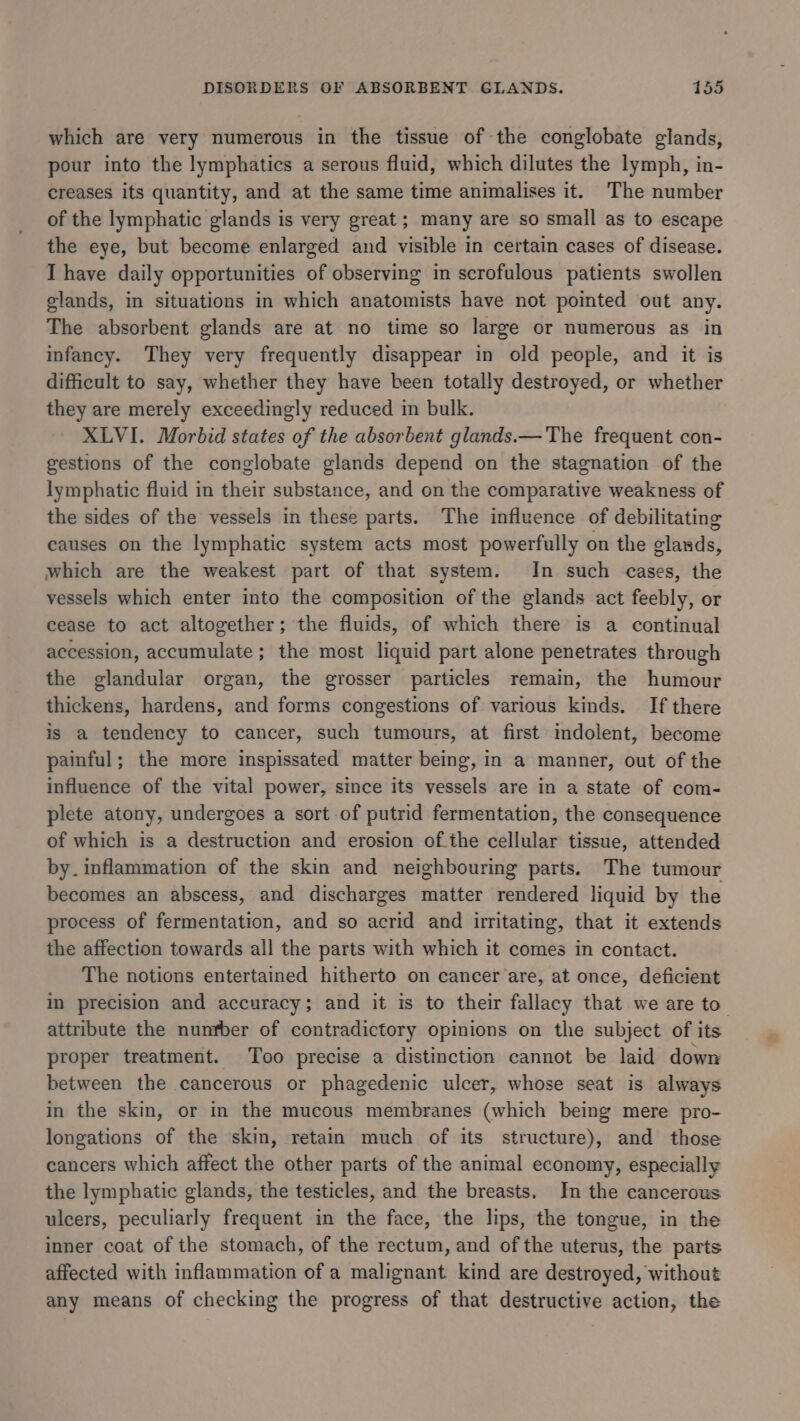 which are very numerous in the tissue of the conglobate glands, pour into the lymphatics a serous fluid, which dilutes the lymph, in- creases its quantity, and at the same time animalises it. The number of the lymphatic glands is very great; many are so small as to escape the eye, but become enlarged and visible in certain cases of disease. I have daily opportunities of observing in scrofulous patients swollen glands, in situations in which anatomists have not pointed out any. The absorbent glands are at no time so large or numerous as in infancy. They very frequently disappear in old people, and it is difficult to say, whether they have been totally destroyed, or whether they are merely exceedingly reduced in bulk. XLVI. Morbid states of the absorbent glands.— The frequent con- gestions of the conglobate glands depend on the stagnation of the lymphatic fluid in their substance, and on the comparative weakness of the sides of the vessels in these parts. The influence of debilitating causes on the lymphatic system acts most powerfully on the glands, which are the weakest part of that system. In such cases, the vessels which enter into the composition of the glands act feebly, or cease to act altogether; the fluids, of which there is a continual accession, accumulate ; the most liquid part alone penetrates through the glandular organ, the grosser particles remain, the humour thickens, hardens, and forms congestions of various kinds. If there is a tendency to cancer, such tumours, at first mdolent, become painful; the more inspissated matter being, in a manner, out of the influence of the vital power, since its vessels are in a state of com- plete atony, undergoes a sort of putrid fermentation, the consequence of which is a destruction and erosion of.the cellular tissue, attended by. inflammation of the skin and neighbouring parts. The tumour becomes an abscess, and discharges matter rendered liquid by the process of fermentation, and so acrid and irritating, that it extends the affection towards all the parts with which it comes in contact. The notions entertained hitherto on cancer are, at once, deficient in precision and accuracy; and it is to their fallacy that we are to attribute the nunfber of contradictory opinions on the subject of its proper treatment. Too precise a distinction cannot be laid down between the cancerous or phagedenic ulcer, whose seat is always in the skin, or i the mucous membranes (which being mere pro- longations of the skin, retain much of its structure), and those cancers which affect the other parts of the animal economy, especially the lymphatic glands, the testicles, and the breasts. In the cancerous ulcers, peculiarly frequent in the face, the lips, the tongue, in the inner coat of the stomach, of the rectum, and of the uterus, the parts affected with inflammation of a malignant kind are destroyed, without any means of checking the progress of that destructive action, the