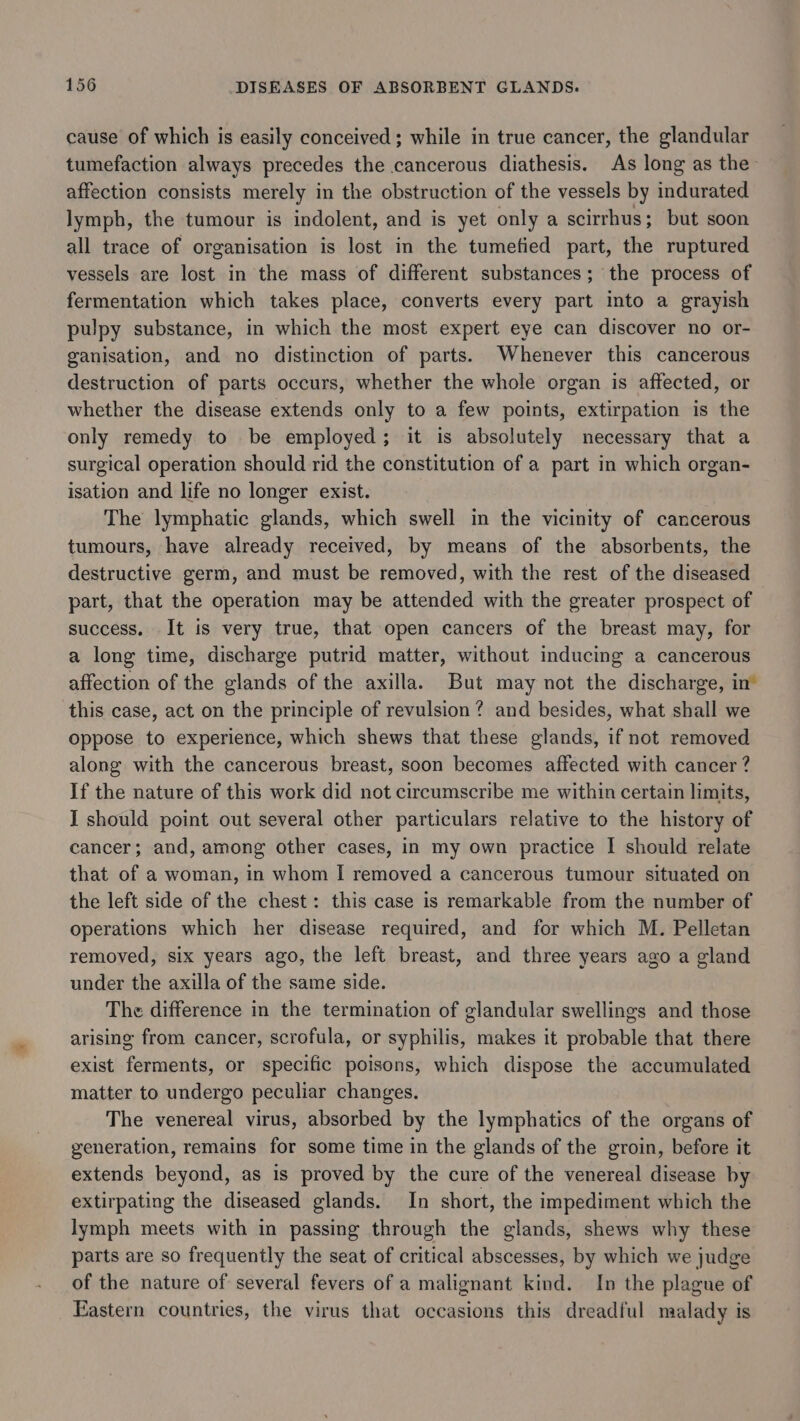 cause of which is easily conceived; while in true cancer, the glandular tumefaction always precedes the cancerous diathesis. As long as the affection consists merely in the obstruction of the vessels by indurated lymph, the tumour is indolent, and is yet only a scirrhus; but soon all trace of organisation is lost in the tumetied part, the ruptured vessels are lost in the mass of different substances; the process of fermentation which takes place, converts every part into a grayish pulpy substance, in which the most expert eye can discover no or- ganisation, and no distinction of parts. Whenever this cancerous destruction of parts occurs, whether the whole organ is affected, or whether the disease extends only to a few points, extirpation is the only remedy to be employed; it is absolutely necessary that a surgical operation should rid the constitution of a part in which organ- isation and life no longer exist. The lymphatic glands, which swell in the vicinity of cancerous tumours, have already received, by means of the absorbents, the destructive germ, and must be removed, with the rest of the diseased part, that the operation may be attended with the greater prospect of success. It is very true, that open cancers of the breast may, for a long time, discharge putrid matter, without inducing a cancerous affection of the glands of the axilla. But may not the discharge, in’ this case, act on the principle of revulsion? and besides, what shall we oppose to experience, which shews that these glands, if not removed along with the cancerous breast, soon becomes affected with cancer ? If the nature of this work did not circumscribe me within certain limits, I should point out several other particulars relative to the history of cancer; and, among other cases, in my own practice I should relate that of a woman, in whom I removed a cancerous tumour situated on the left side of the chest: this case is remarkable from the number of operations which her disease required, and for which M. Pelletan removed, six years ago, the left breast, and three years ago a gland under the axilla of the same side. The difference in the termination of glandular swellings and those arising from cancer, scrofula, or syphilis, makes it probable that there exist ferments, or specific poisons, which dispose the accumulated matter to undergo peculiar changes. The venereal virus, absorbed by the lymphatics of the organs of generation, remains for some time in the glands of the groin, before it extends beyond, as is proved by the cure of the venereal disease by extirpating the diseased glands. In short, the impediment which the lymph meets with in passing through the glands, shews why these parts are so frequently the seat of critical abscesses, by which we judge of the nature of several fevers of a malignant kind. In the plague of Eastern countries, the virus that occasions this dreadful malady is