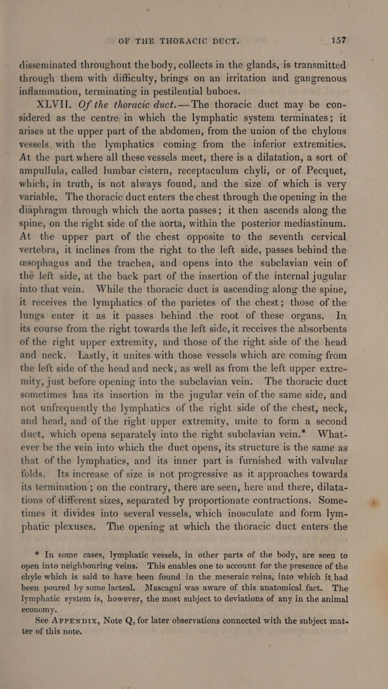 disseminated throughout the body, collects in the glands, is transmitted through them with difficulty, brings on an irritation and gangrenous inflammation, terminating in pestilential buboes. XLVII. Of the thoracic duct.— The thoracic duct may be con- sidered as the centre, in which the lymphatic system terminates; it arises at the upper part of the abdomen, from the union of the chylous vessels with the lymphatics coming from the inferior extremities. At the part where all these vessels meet, there is a dilatation, a sort of ampullula, called lumbar cistern, receptaculum chyli, or of Pecquet, which, in truth, is not always found, and the size of which is very variable. The thoracic duct enters the chest through the opening in the diaphragm through which the aorta passes; it then ascends along the spine, on the right side of the aorta, within the posterior mediastinum. At the upper part of the chest opposite to the seventh cervical vertebra, it inclines from the right to the left side, passes behind the cesophagus and the trachea, and opens into the subclavian vein of the left side, at the back part of the insertion of the internal jugular into that vein. While the thoracic duct is ascending along the spine, it receives the lymphatics of the parietes of the chest; those of the lungs enter it as it passes behind the root of these organs. In its course from the right towards the left side, it receives the absorbents of the right upper extremity, and those of the right side of the head and neck. Lastly, it unites with those vessels which are coming from the left side of the head and neck, as well as from the left upper extre- mity, just before opening into the subclavian vein. The thoracic duct sometimes has its insertion in the jugular vein of the same side, and not unfrequently the lymphatics of the right side of the chest, neck, and head, and of the right upper extremity, unite to form a second duct, which opens separately into the right subclavian vein.* What- ever be the vein into which the duct opens, its structure is the same as that of the lymphatics, and its inner part is furnished with valvular folds. Its increase of size is not progressive as it approaches towards its termination ; on the contrary, there are seen, here and there, dilata- tions of different sizes, separated by proportionate contractions. Some- times it divides into several vessels, which inosculate and form lym- phatic plexuses. The opening at which the thoracic duct enters the * In some cases, lymphatic vessels, in other parts of the body, are seen to open into neighbouring veins. This enables one to account for the presence of the chyle which is said to have been found in the meseraic veins, into which it had been poured by some lacteal. Mascagni was aware of this anatomical fact. The lymphatic system is, however, the most subject to deviations of any in the animal economy. See ApreNnDIx, Note Q, for later observations connected with the subject mat« ter of this note.