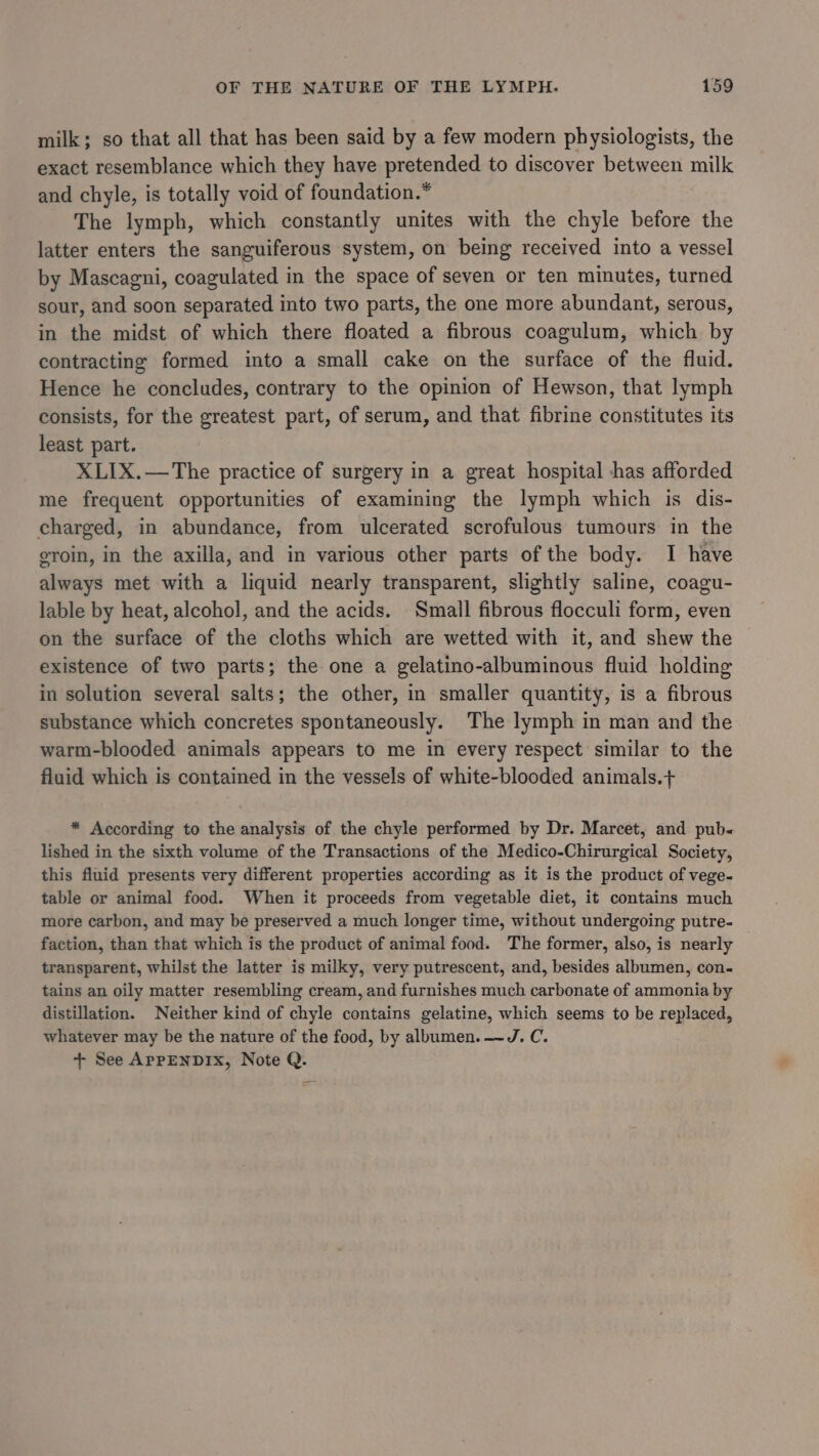 milk; so that all that has been said by a few modern physiologists, the exact resemblance which they have pretended to discover between milk and chyle, is totally void of foundation.* The lymph, which constantly unites with the chyle before the latter enters the sanguiferous system, on being received into a vessel by Mascagni, coagulated in the space of seven or ten minutes, turned sour, and soon separated into two parts, the one more abundant, serous, in the midst of which there floated a fibrous coagulum, which by contracting formed into a small cake on the surface of the fluid. Hence he concludes, contrary to the opinion of Hewson, that lymph consists, for the greatest part, of serum, and that fibrine constitutes its least part. XLIX.—The practice of surgery in a great hospital has afforded me frequent opportunities of examining the lymph which is dis- charged, in abundance, from ulcerated scrofulous tumours in the eroin, in the axilla, and in various other parts of the body. I have always met with a liquid nearly transparent, slightly saline, coagu- lable by heat, alcohol, and the acids. Small fibrous flocculi form, even on the surface of the cloths which are wetted with it, and shew the existence of two parts; the one a gelatino-albuminous fluid holding in solution several salts; the other, in smaller quantity, is a fibrous substance which concretes spontaneously. The lymph in man and the warm-blooded animals appears to me in every respect similar to the fluid which is contained in the vessels of white-blooded animals.+ * According to the analysis of the chyle performed by Dr. Marcet, and pub« lished in the sixth volume of the Transactions of the Medico-Chirurgical Society, this fluid presents very different properties according as it is the product of vege- table or animal food. When it proceeds from vegetable diet, it contains much more carbon, and may be preserved a much longer time, without undergoing putre- faction, than that which is the product of animal food. The former, also, is nearly transparent, whilst the latter is milky, very putrescent, and, besides albumen, con- tains an oily matter resembling cream, and furnishes much carbonate of ammonia by distillation. Neither kind of chyle contains gelatine, which seems to be replaced, whatever may be the nature of the food, by albumen. —J. C. + See APPENDIX, Note Q.
