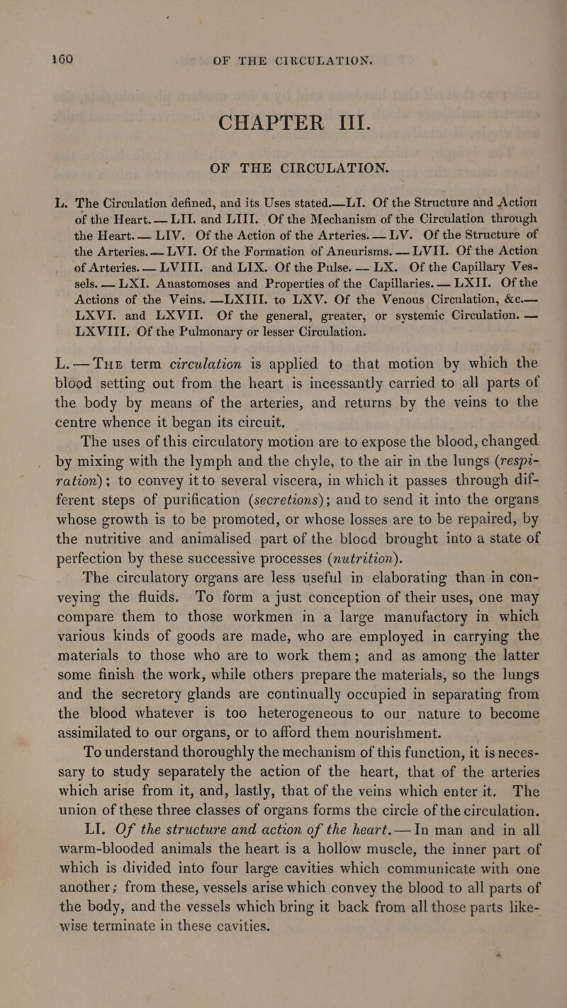 CHAPTER III. OF THE CIRCULATION. L. The Circulation defined, and its Uses stated.—_LI. Of the Structure and Action of the Heart. — LII. and LIII. Of the Mechanism of the Circulation through the Heart.— LIV. Of the Action of the Arteries. LV. Of the Structure of the Arteries.— LVI. Of the Formation of Aneurisms. —— LVII. Of the Action of Arteries. — LVIII. and LIX. Of the Pulse. —- LX. Of the Capillary Ves- sels. — LXI. Anastomoses and Properties of the Capillaries. —LXII. Of the Actions of the Veins. —LXIII. to LXV. Of the Venous Circulation, &amp;c.— LXVI. and LXVII. Of the general, greater, or systemic Circulation. — LXVIII. Of the Pulmonary or lesser Circulation. L.—TuHE term circulation is applied to that motion by which the blood setting out from the heart is incessantly carried to all parts of the body by means of the arteries, and returns by the veins to the centre whence it began its circuit. The uses of this circulatory motion are to expose the blood, changed by mixing with the lymph and the chyle, to the air in the lungs (respz- ration); to convey it to several viscera, in which it passes through dif- ferent steps of purification (secretzons); and to send it into the organs whose growth is to be promoted, or whose losses are to be repaired, by the nutritive and animalised part of the blocd brought into a state of perfection by these successive processes (nutrzéion). The circulatory organs are less useful in elaborating than in con- veying the fluids. To form a just conception of their uses, one may compare them to those workmen in a large manufactory in which various kinds of goods are made, who are employed in carrying the materials to those who are to work them; and as among the latter some finish the work, while others prepare the materials, so the lungs and the secretory glands are continually occupied in separating from the blood whatever is too heterogeneous to our nature to become assimilated to our organs, or to afford them nourishment. | To understand thoroughly the mechanism of this function, it is neces- sary to study separately the action of the heart, that of the arteries which arise from it, and, lastly, that of the veins which enter it. The union of these three classes of organs forms the circle of the circulation. LI. Of the structure and action of the heart.— In man and in all warm-blooded animals the heart is a hollow muscle, the inner part of which is divided into four large cavities which communicate with one another; from these, vessels arise which convey the blood to all parts of the body, and the vessels which bring it back from all those parts like- wise terminate in these cavities.