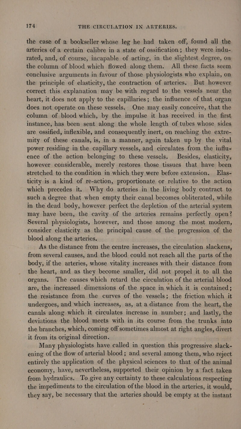 the case of a bookseller whose leg he had taken off, found all the arteries of a certain calibre in a state of ossification; they were indu- rated, and, of course, incapable of acting, in the slightest degree, on the column of blood which flowed along them. All these facts seem conclusive arguments in favour of those physiologists who explain, on the principle of elasticity, the contraction of arteries. But however correct this explanation may be with regard to the vessels near the heart, it does not apply to the capillaries; the influence of that organ does not operate on these vessels. One may easily conceive, that the column of blood which, by the impulse it has received in the first instance, has been sent along the whole length of tubes whose sides are ossified, inflexible, and consequently inert, on reaching the extre- mity of these canals, is, in a manner, again taken up by the vital power residing in the capillary vessels, and circulates from the mflu- ence of the action belonging to these vessels. Besides, elasticity, however considerable, merely restores those tissues that have been stretched to the condition in which they were before extension. Elas- ticity is a kind of re-action, proportionate or relative to the action which precedes it. Why do arteries in the living body contract to such a degree that when empty their canal becomes obliterated, while in the dead body, however perfect the depletion of the arterial system may have been, the cavity of the arteries remains perfectly open? Several physiologists, however, and those among the most modern, consider elasticity as the principal cause of the progression of the blood along the arteries. As the distance from the centre increases, the circulation slackens, from several causes, and the blood could not reach all the parts of the body, if the arteries, whose vitality increases with their distance from the heart, and as they become smaller, did not propel it to all the organs. The causes which retard the circulation of the arterial blood are, the increased dimensions of the space in which it is contained; the resistance from the curves of the vessels; the friction which it undergoes, and which increases, as, at a distance from the heart, the canals along which it circulates increase in number; and lastly, the deviations the blood meets with in its course from the trunks into the branches, which, coming off sometimes almost at right angles, divert it from its original direction. Many physiologists have called in question this progressive slack- ening of the flow of arterial blood ; and several among them, who reject entirely the application of the physical sciences to that of the animal economy, have, nevertheless, supported their opinion by a fact taken from hydraulics. To give any certainty to these calculations respecting the impediments to the circulation of the blood in the arteries, it would, they say, be necessary that the arteries should be empty at the instant