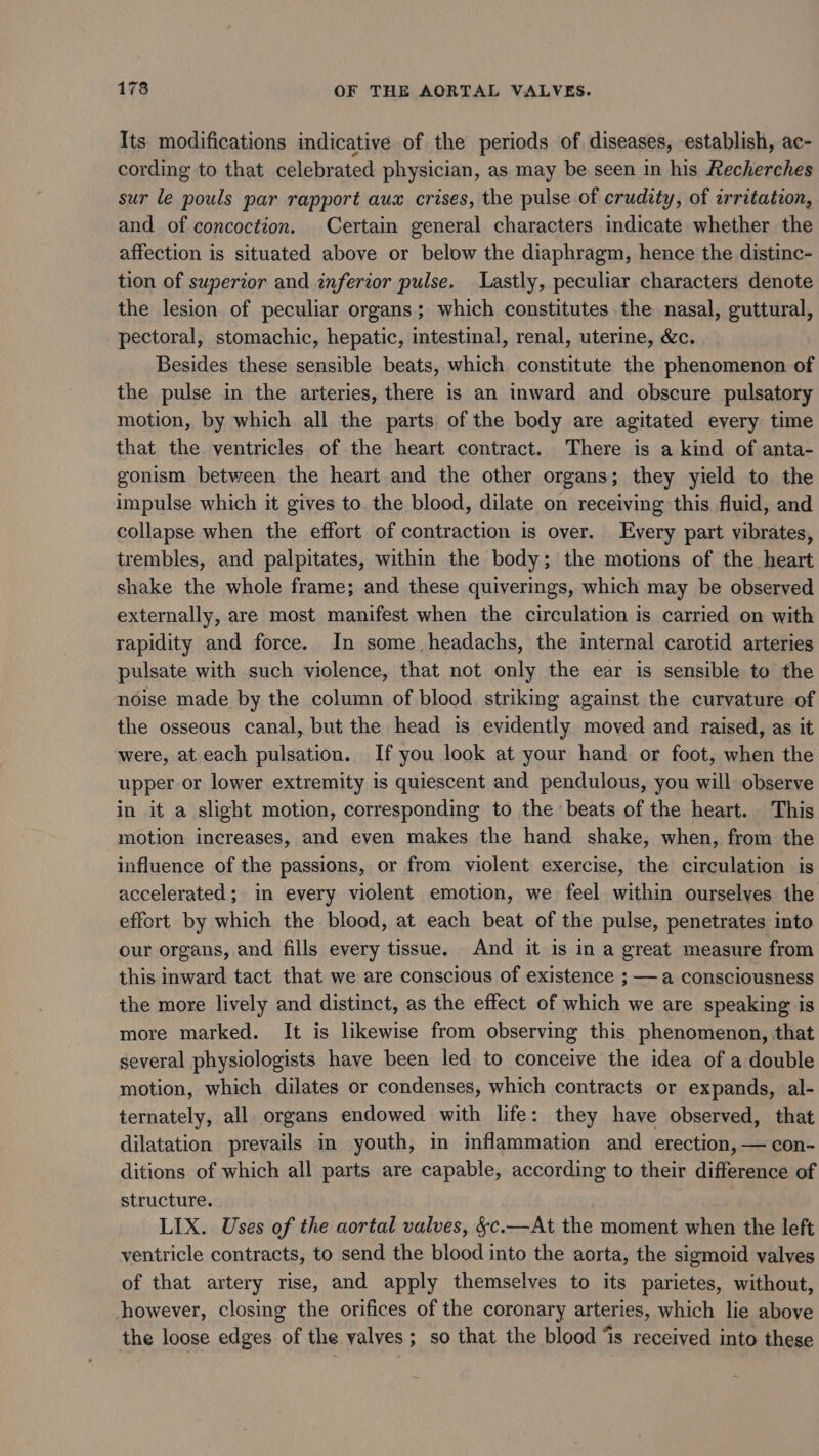 Its modifications indicative of the periods of diseases, establish, ac- cording to that celebrated physician, as may be seen in his Recherches sur le pouls par rapport aux crises, the pulse of crudity, of erritatzon, and of concoction. Certain general characters indicate whether the affection is situated above or below the diaphragm, hence the distinc- tion of superior and inferior pulse. Lastly, peculiar characters denote the lesion of peculiar organs; which constitutes the nasal, guttural, pectoral, stomachic, hepatic, intestinal, renal, uterine, &amp;c. Besides these sensible beats, which constitute the phenomenon of the pulse in the arteries, there is an inward and obscure pulsatory motion, by which all the parts of the body are agitated every time that the ventricles of the heart contract. There is a kind of anta- gonism between the heart and the other organs; they yield to the impulse which it gives to the blood, dilate on receiving this fluid, and collapse when the effort of contraction is over. Every part vibrates, trembles, and palpitates, within the body; the motions of the heart shake the whole frame; and these quiverings, which may be observed externally, are most manifest when the circulation is carried on with rapidity and force. In some, headachs, the internal carotid arteries pulsate with such violence, that not only the ear is sensible to the noise made by the column of blood striking against the curvature of the osseous canal, but the head is evidently moved and raised, as it were, at each pulsation. If you look at your hand or foot, when the upper or lower extremity is quiescent and pendulous, you will observe in it a slight motion, corresponding to the beats of the heart. This motion increases, and even makes the hand shake, when, from the influence of the passions, or from violent exercise, the circulation is accelerated; in every violent emotion, we feel within ourselves the effort by which the blood, at each beat of the pulse, penetrates into our organs, and fills every tissue. And it is in a great measure from this inward tact that we are conscious of existence ; — a consciousness the more lively and distinct, as the effect of which we are speaking is more marked. It is likewise from observing this phenomenon, that several physiologists have been led to conceive the idea of a double motion, which dilates or condenses, which contracts or expands, al- ternately, all organs endowed with life: they have observed, that dilatation prevails in youth, in inflammation and erection, — con- ditions of which all parts are capable, according to their difference of structure. LIX. Uses of the aortal valves, §c.—At the moment when the left ventricle contracts, to send the blood into the aorta, the sigmoid valves of that artery rise, and apply themselves to its parietes, without, however, closing the orifices of the coronary arteries, which lie above the loose edges of the valves; so that the blood ‘is received into thege