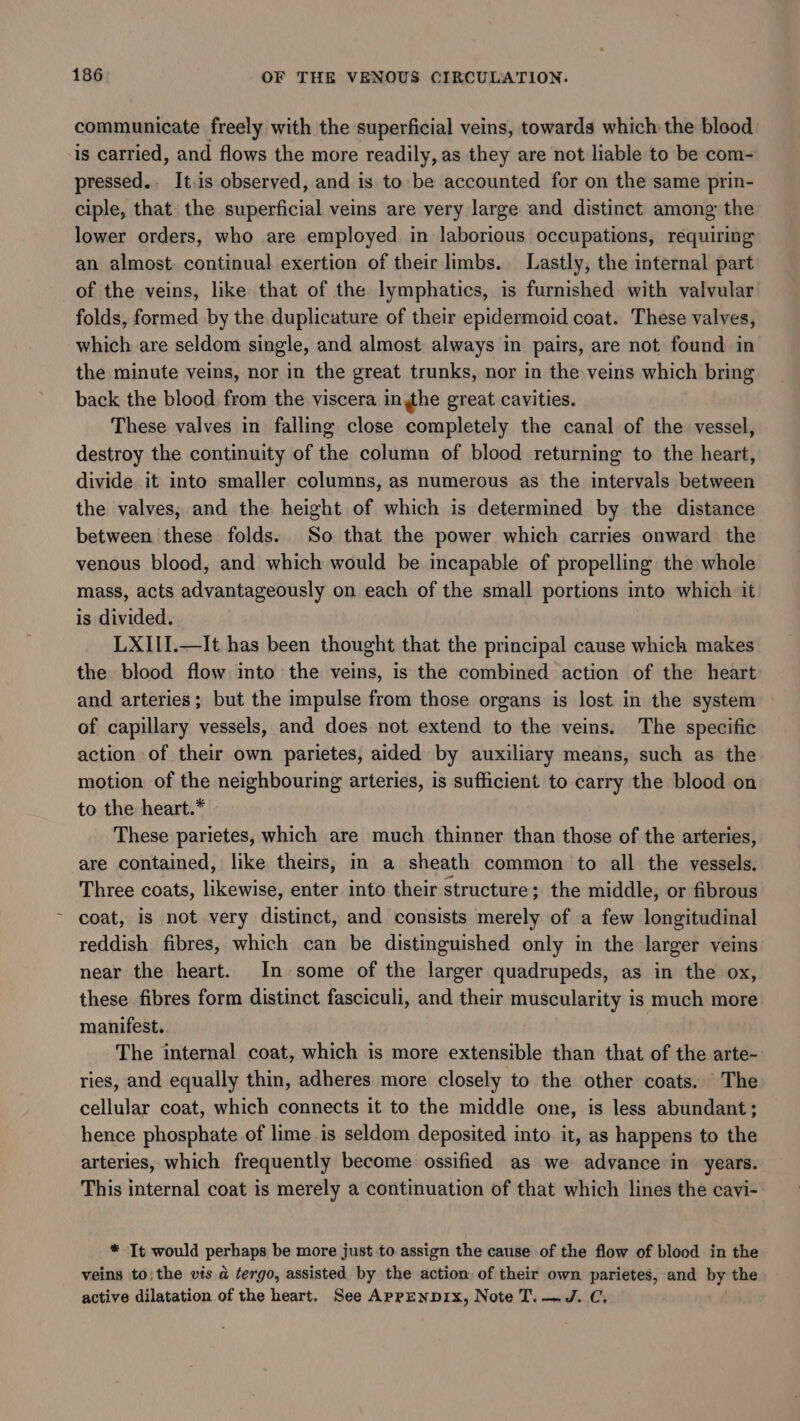 communicate freely with the superficial veins, towards which the blood -is carried, and flows the more readily, as they are not liable to be com- pressed., It.is observed, and is to be accounted for on the same prin- ciple, that the superficial veins are very large and distinct among the lower orders, who are employed in laborious occupations, requiring an almost continual exertion of their limbs. Lastly, the internal part of the veins, like that of the lymphatics, is furnished with valvular folds, formed by the duplicature of their epidermoid coat. These valves, which are seldom single, and almost always in pairs, are not found in the minute veins, nor in the great trunks, nor in the veins which bring back the blood from the viscera inthe great cavities. These valves in falling close completely the canal of the vessel, destroy the continuity of the column of blood returning to the heart, divide it into smaller columns, as numerous as the intervals between the valves, and the height of which is determined by the distance between these folds: So that the power which carries onward the venous blood, and which would be. incapable of propelling the whole mass, acts advantageously on each of the small portions into which it is divided. LXIII.—It has been thought that the principal cause which makes the blood flow into the veins, is the combined action of the heart and arteries; but the impulse from those organs is lost in the system of capillary vessels, and does not extend to the veins. The specific action of their own parietes, aided by auxiliary means, such as the motion of the neighbouring arteries, is sufficient to carry the blood on to the heart.* These parietes, which are much thinner than those of the arteries, are contained, like theirs, in a sheath common to all the vessels. Three coats, likewise, enter into their structure; the middle, or fibrous coat, is not very distinct, and consists merely of a few longitudinal reddish fibres, which can be distinguished only in the larger veins near the heart. In some of the larger quadrupeds, as in the ox, these fibres form distinct fasciculi, and their muscularity is much more manifest. The internal coat, which is more extensible than that of the arte- ries, and equally thin, adheres more closely to the other coats. The cellular coat, which connects it to the middle one, is less abundant; hence phosphate of lime is seldom deposited into. it, as happens to the arteries, which frequently become ossified as we advance in years. This internal coat is merely a continuation of that which lines the cavi- * Tt would perhaps be more just to assign the cause of the flow of blood in the veins to; the vis a tergo, assisted by the action of their own parietes, and by the active dilatation of the heart. See AprpENDIx, Note T.—J. C.