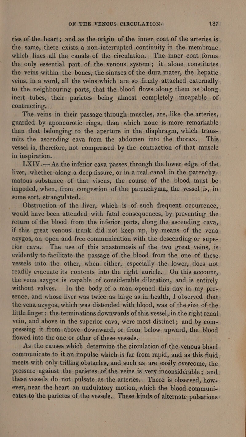 ties of the heart; and.as the origin. of the inner. coat of the arteries is the same, there exists a non-interrupted continuity in the. membrane which lines. all the canals.of the circulation. The inner.coat forms the only essential part of the venous system; it alone. constitutes the veins within the bones, the sinuses of the dura mater, the hepatic veins, in.a word, all the veins-which are so firmly attached externally to the neighbouring parts, that the blood flows along them as along inert tubes, their parietes. being almost completely incapable . of contracting. The veins in their passage through muscles, are, like the arteries, guarded by aponeurotic rings, than which none is more remarkable than that belonging to the aperture in the diaphragm, which trans- mits the ascending cava from the abdomen into the thorax. This vessel. is, therefore, not compressed. by the contraction of that muscle in inspiration. LXIV.— As the inferior cava passes through the lower edge of the liver, whether along a deep fissure, or in:a real canal in the parenchy- matous substance of that viscus, the course of the blood must be impeded, when, from. congestion of the: parenchyma, the vessel is, in some sort, strangulated. Obstruction of the liver, which is of such frequent occurrence, would have been attended with fatal consequences, by preventing the return of the blood from the inferior parts, along the ascending cava, if this great venous trunk did not keep up, by means of the vena azygos, an open and free communication with the descending or supe- rior cava. The use of this anastomosis of the two great veins, is evidently to facilitate the passage of the blood from the one.of these vessels into the other, when either, especially the lower, does not readily evacuate its contents into the right auricle. On this account, the vena azygos is capable of considerable dilatation, and. is entirely without valves. In the body of a man opened this day in my pre- sence, and whose liver was twice as large as in health, I observed that the vena azygos, which was distended with blood, was of the size of the little finger: the terminations downwards of this vessel, in the rightrenal vein, and above in the superior cava, were most distinct; and by com- pressing it from. above downward, or from below upward, the blood flowed into the one or other of these vessels. As the causes which determine the circulation of the venous blood communicate to it an impulse which is far from rapid, and as this fluid meets with only trifling obstacles,.and such as, are: easily overcome, the pressure against the parietes,of the veins is very inconsiderable; and these vessels do not pulsate.as the arteries.. There is observed, how- ever, near the heart an undulatory motion, which the blood communi- cates:to the parietes of the vessels. These kinds of alternate pulsations: