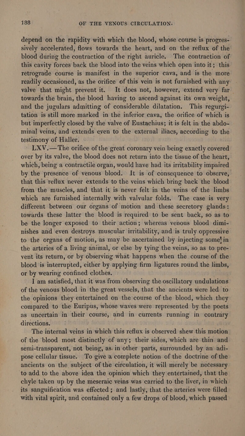depend on the rapidity with which the blood, whose course is progres- sively accelerated, flows towards the heart, and on the reflux of the blood during the contraction of the right auricle. The contraction of this cavity forces back the blood into the veins which open into it; this retrograde course is manifest in the superior cava, and is the more readily occasioned, as the orifice of this vein is not furnished with any valve that might prevent it. It does not, however, extend very far towards the brain, the blood having to ascend against its own weight, and the jugulars admitting of considerable dilatation. This regurgi- tation is still more marked in the inferior cava, the orifice of which is but imperfectly closed by the valve of Eustachius; it is felt in the abdo- minal veins, and extends even to the external iliacs, according to the testimony of Haller. ' LXV.—The orifice of the great coronary vein being exactly covered over by its valve, the blood does not return into the tissue of the heart, which, being a contractile organ, would have had its irritability impaired by the presence of venous blood. It is of consequence to observe, that this reflux never extends to the veins which bring back the blood from the muscles, and that it is never felt in the veins of the limbs which are furnished internally with valvular folds. The case is very different between our organs of motion and these secretory glands: towards these latter the blood is required to be sent back, so as to be the longer exposed to their action; whereas venous blood dimi- nishes and even destroys muscular irritability, and is truly oppressive to the organs of motion, as may be ascertained by injecting some! in the arteries of a living animal, or else by tying the veins, so as to pre- vent its return, or by observing what happens when the course of the blood ‘is interrupted, either by applying firm ligatures round the limbs, or by wearing confined clothes. | I am satisfied, that it was from observing the oscillatory undulations of the venous blood in the great vessels, that the ancients were led to the opinions they entertained on the course of the blood, which they compared to the Euripus, whose waves were represented by the poets as uncertain in their course, and in currents running in contrary directions. °° | The internal veins in which this reflux is observed shew this motion -of the ‘blood most distinctly of any; their sides, which are thin and semi-transparent, not being, as. in other parts, surrounded by an adi- pose cellular tissue. To give a complete notion of the doctrine of the ancients on the subject of the circulation, it will merely be necessary ‘to add to the above idea the opinion which they entertained, that the chyle taken up by the meseraic veins was carried to the liver, in which its sanguification was effected ; and lastly, that the arteries were filled with vital spirit, and contained only a few drops of blood, which passed