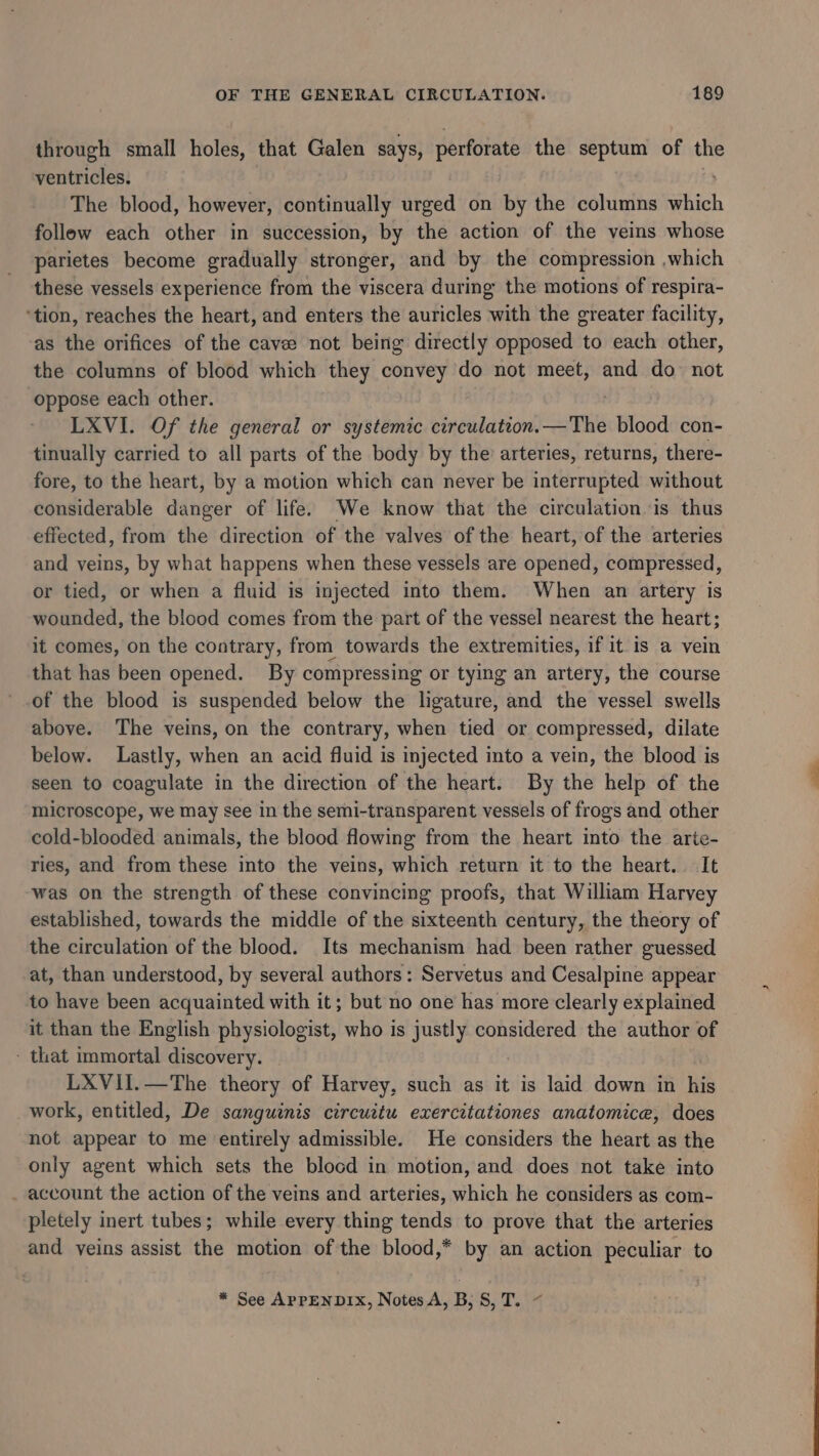 through small holes, that Galen says, perforate the septum of the ventricles. The blood, however, continually urged on by the columns hich follow each other in succession, by the action of the veins whose parietes become gradually stronger, and by the compression which these vessels experience from the viscera during the motions of respira- ‘tion, reaches the heart, and enters the auricles with the greater facility, as the orifices of the cavee not being directly opposed to each other, the columns of blood which they convey do not meet, and do not oppose each other. LXVI. Of the general or systemic circulation.—The blood con- tinually carried to all parts of the body by the arteries, returns, there- fore, to the heart, by a motion which can never be interrupted without dautiderable danger of life. We know that the circulation is thus effected, from the direction of the valves of the heart, of the arteries and veins, by what happens when these vessels are apetlads compressed, or tied, or when a fluid is injected into them. When an artery is wounded, the blood comes from the part of the vessel nearest the heart; it comes, on the contrary, from towards the extremities, if it is a vein that has been opened. By compressing or tying an artery, the course of the blood is suspended below the ligature, and the vessel swells above. The veins, on the contrary, when tied or compressed, dilate below. Lastly, when an acid fluid is injected into a vein, the blood is seen to coagulate in the direction of the heart. By the help of the microscope, we may see in the semi-transparent vessels of frogs and other cold-blooded animals, the blood flowing from the heart into the arte- ries, and from these into the veins, which return it to the heart. It was on the strength of these convincing proofs, that William Harvey established, towards the middle of the sixteenth century, the theory of the circulation of the blood. Its mechanism had been rather guessed at, than understood, by several authors: Servetus and Cesalpine appear to have been acquainted with it; but no one has more clearly explained it than the English physiologist, who is justly considered the author of - that immortal discovery. LXVII.—The theory of Harvey, such as it is laid down in tis work, entitled, De sanguinis circuitu exercitationes anatomice, does not appear to me entirely admissible. He considers the heart as the only agent which sets the blocd in motion, and does not take into account the action of the veins and arteries, which he considers as com- pletely inert tubes; while every thing tends to prove that the arteries and yeins assist the motion of the blood,* by an action peculiar to * See APPENDIX, Notes A, B, S, T.