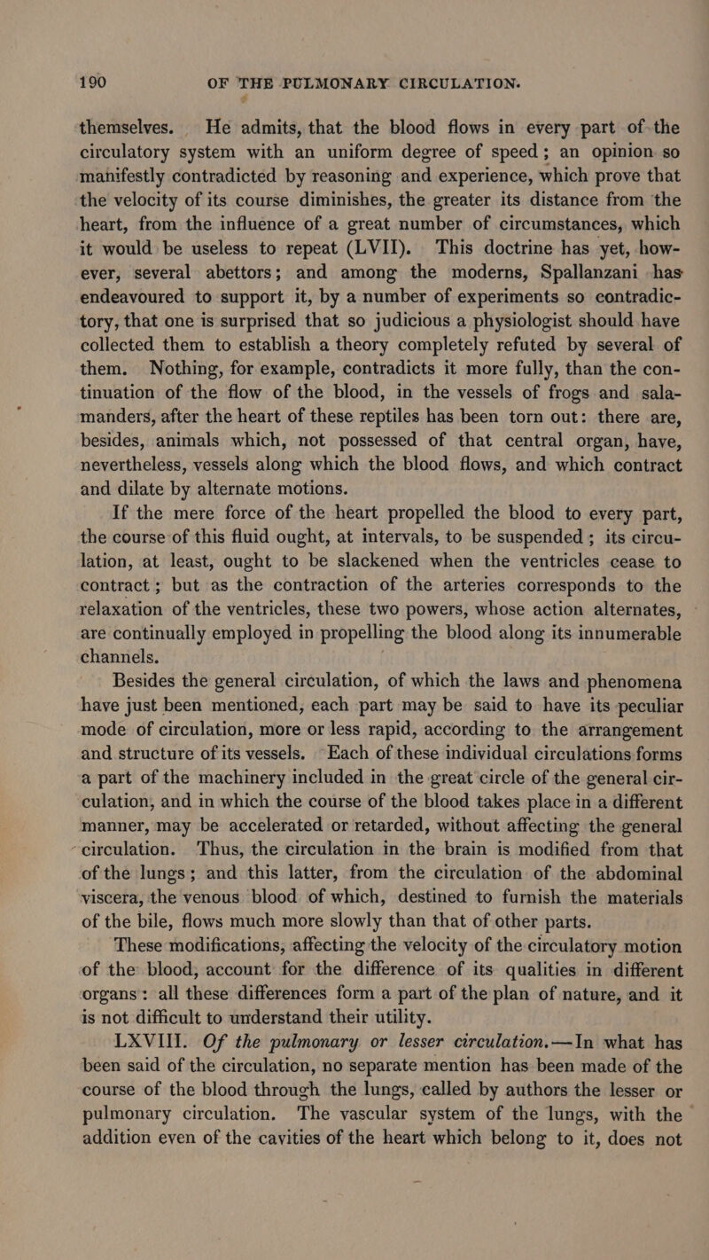 themselves. He admits, that the blood flows in every part of-the circulatory system with an uniform degree of speed; an opinion so manifestly contradicted by reasoning and experience, which prove that the velocity of its course diminishes, the greater its distance from the heart, from the influence of a great number of circumstances, which it would be useless to repeat (LVII). This doctrine has yet, how- ever, several abettors; and among the moderns, Spallanzani has endeavoured to support it, by a number of experiments so contradic- tory, that one is surprised that so judicious a physiologist should have collected them to establish a theory completely refuted by several of them. Nothing, for example, contradicts it more fully, than the con- tinuation of the flow of the blood, in the vessels of frogs and sala- manders, after the heart of these reptiles has been torn out: there are, besides, animals which, not possessed of that central organ, have, nevertheless, vessels along which the blood flows, and which contract and dilate by alternate motions. If the mere force of the heart propelled the blood to every part, the course of this fluid ought, at intervals, to be suspended ; its circu- lation, at least, ought to be slackened when the ventricles cease to contract ; but as the contraction of the arteries corresponds to the relaxation of the ventricles, these two powers, whose action alternates, are continually employed in propelling the blood along its innumerable channels. Besides the general circulation, of which the laws and phenomena have just been mentioned, each part may be said to have its peculiar mode. of circulation, more or less rapid, according to the arrangement and structure of its vessels. “Each of these individual circulations forms a part of the machinery included in the great circle of the general cir- culation, and in which the course of the blood takes place in a different manner, may be accelerated or retarded, without affecting the general -ceirculation. Thus, the circulation in the brain is modified from that of the lungs; and this latter, from the circulation of the abdominal viscera, the venous blood of which, destined to furnish the materials of the bile, flows much more slowly than that of other parts. ‘These modifications, affecting the velocity of the circulatory motion of the blood, account for the difference of its qualities in different organs: all these differences form a part of the plan of nature, and it is not difficult to understand their utility. LXVIII. Of the pulmonary or lesser circulation.—In what has been said of the circulation, no separate mention has been made of the course of the blood through the lungs, called by authors the lesser or pulmonary circulation. The vascular system of the lungs, with the addition even of the cavities of the heart which belong to it, does not