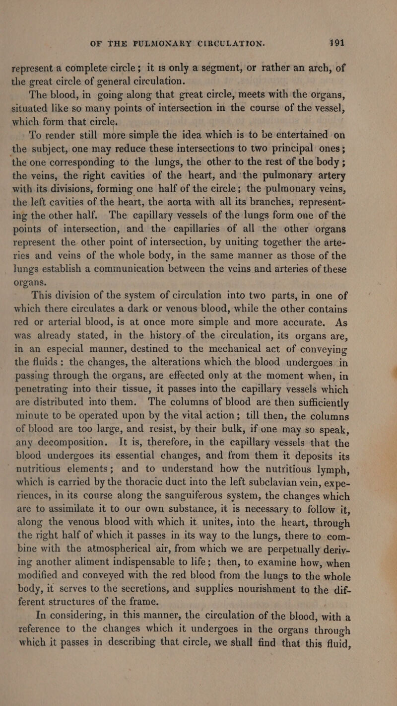 represent a complete circle; it 1s only a segment, or rather an arch, of the great circle of general circulation. The blood, in going along that great circle, meets with the organs, situated like so many points of intersection in the course of the vessel, which form that circle. To render still more simple the idea which is to be entertained on the subject, one may reduce these intersections to two principal ones ; ‘the one corresponding to the lungs, the other to the rest of the body ; the veins, the right cavities of the heart, and'the pulmonary artery with its divisions, forming one half of the circle; the pulmonary veins, the left cavities of the heart, the aorta with all its branches, represent- ing the other half. The capillary vessels of the lungs form one of the points of intersection, and the capillaries of all the other organs represent the other point of intersection, by uniting together the arte- ries and veins of the whole body, in the same manner as those of the _ lungs establish a communication between the veins and arteries of these organs. This division of the system of circulation into two parts, in one of which there circulates a dark or venous blood, while the other contains red or arterial blood, is at once more simple and more accurate. As was already stated, in the history of the circulation, its organs are, in an especial manner, destined to the mechanical act of conveying the fluids ; the changes, the alterations which the blood undergoes in passing through the organs, are effected only at the moment when, in penetrating into their tissue, it passes into the capillary vessels which are distributed into them. The columns of blood are then sufficiently minute to be operated upon by the vital action; till then, the columns of blood are too large, and resist, by their bulk, if one may so speak, any decomposition. It is, therefore, in the capillary vessels that the blood undergoes its essential changes, and from them it deposits its nutritious elements; and to understand how the nutritious lymph, which is carried by the thoracic duct into the left subclavian vein, expe- riences, in its course along the sanguiferous system, the changes which are to assimilate it to our own substance, it is necessary to follow it, along the venous blood with which it unites, into the heart, through the right half of which it passes in its way to the lungs, there to com- bine with the atmospherical air, from which we are perpetually deriy- ing another aliment indispensable to life; then, to examine how, when modified and conveyed with the red blood from the lungs to the whole body, it serves to the secretions, and supplies nourishment to the dif- ferent structures of the frame. In considering, in this manner, the circulation of the blood, with a reference to the changes which it undergoes in the organs through which it passes in describing that circle, we shall find that this fluid,