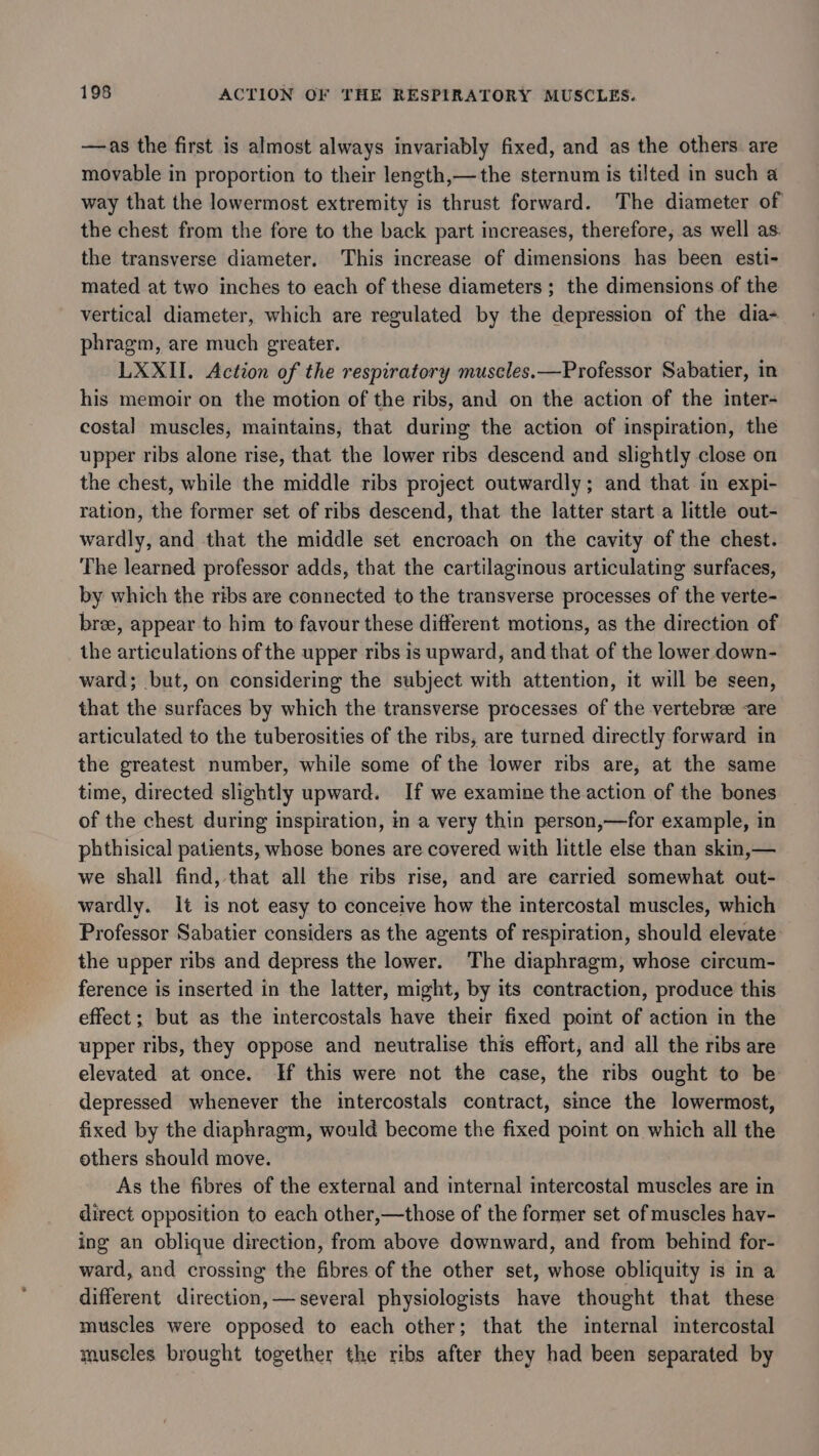—as the first is almost always invariably fixed, and as the others are movable in proportion to their length,—the sternum is tilted in such a way that the lowermost extremity is thrust forward. The diameter of the chest from the fore to the back part increases, therefore, as well as. the transverse diameter. This increase of dimensions has been esti- mated at two inches to each of these diameters; the dimensions of the vertical diameter, which are regulated by the depression of the dia- phragm, are much greater. LXXII. Action of the respiratory muscles.—Professor Sabatier, in his memoir on the motion of the ribs, and on the action of the inter- costal muscles, maintains, that during the action of inspiration, the upper ribs alone rise, that the lower ribs descend and slightly close on the chest, while the middle ribs project outwardly; and that in expi- ration, the former set of ribs descend, that the latter start a little out- wardly, and that the middle set encroach on the cavity of the chest. The learned professor adds, that the cartilaginous articulating surfaces, by which the ribs are connected to the transverse processes of the verte- bree, appear to him to favour these different motions, as the direction of the articulations of the upper ribs is upward, and that of the lower down- ward; but, on considering the subject with attention, it will be seen, that the surfaces by which the transverse processes. of the vertebree -are articulated to the tuberosities of the ribs, are turned directly forward in the greatest number, while some of the lower ribs are, at the same time, directed slightly upward. If we examine the action of the bones of the chest during inspiration, in a very thin person,—for example, in phthisical patients, whose bones are covered with little else than skin,— we shall find, that all the ribs rise, and are carried somewhat out- wardly. It is not easy to conceive how the intercostal muscles, which Professor Sabatier considers as the agents of respiration, should elevate the upper ribs and depress the lower. The diaphragm, whose circum- ference is inserted in the latter, might, by its contraction, produce this effect; but as the intercostals have their fixed point of action in the upper ribs, they oppose and neutralise this effort, and all the ribs are elevated at once. If this were not the case, the ribs ought to be depressed whenever the intercostals contract, since the lowermost, fixed by the diaphragm, would become the fixed point on which all the others should move. As the fibres of the external and internal intercostal muscles are in direct opposition to each other,—those of the former set of muscles hay- ing an oblique direction, from above downward, and from behind for- ward, and crossing the fibres of the other set, whose obliquity is in a different direction, — several physiologists have thought that these muscles were opposed to each other; that the internal intercostal museles brought together the ribs after they had been separated by