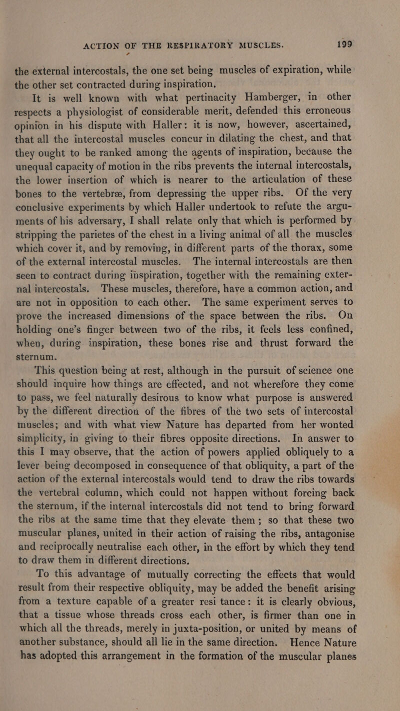 ¢ the external intercostals, the one set being muscles of expiration, while the other set contracted during inspiration. It is well known with what pertinacity Hamberger, in other respects a physiologist of considerable merit, defended this erroneous opinion in his dispute with Haller: it is now, however, ascertained, that all the intercostal muscles concur in dilating the chest, and that they ought to be ranked among the agents of inspiration, because the unequal capacity of motion in the ribs prevents the internal intercostals, the lower insertion of which is nearer to the articulation of these bones to the vertebree, from depressing the upper ribs. Of the very conclusive experiments by which Haller undertook to refute the argu- ments of his adversary, I shall relate only that which is performed by stripping the parietes of the chest in a living animal of all the muscles which cover it, and by removing, in different parts of the thorax, some of the external intercostal muscles. The internal intercostals are then seen to contract during inspiration, together with the remaining exter- nal intercostals. These muscles, therefore, have a common action, and are not in opposition to each other. The same experiment serves to prove the increased dimensions of the space between the ribs. On holding one’s finger between two of the ribs, it feels less confined, when, during inspiration, these bones rise and thrust forward the sternum. . This question being at rest, although in the pursuit of science one should inquire how things are effected, and not wherefore they come to pass, we feel naturally desirous to know what purpose is answered by the different direction of the fibres of the two sets of intercostal muscles; and with what view Nature has departed from her wonted simplicity, in giving to their fibres opposite directions. In answer to this I may observe, that the action of powers applied obliquely to a lever being decomposed in consequence of that obliquity, a part of the action of the external intercostals would tend to draw the ribs towards the vertebral column, which could not happen without forcing back the sternum, if the internal intercostals did not tend to bring forward the ribs at the same time that they elevate them; so that these two muscular planes, united in their action of raising the ribs, antagonise and reciprocally neutralise each other, in the effort by which they tend to draw them in different directions. To this advantage of mutually correcting the effects that would result from their respective obliquity, may be added the benefit arising from a texture capable of a greater resi tance: it is clearly obvious, that a tissue whose threads cross each other, is firmer than one in which all the threads, merely in juxta-position, or united by means of another substance, should all lie in the same direction. Hence Nature has adopted this arrangement in the formation of the muscular planes
