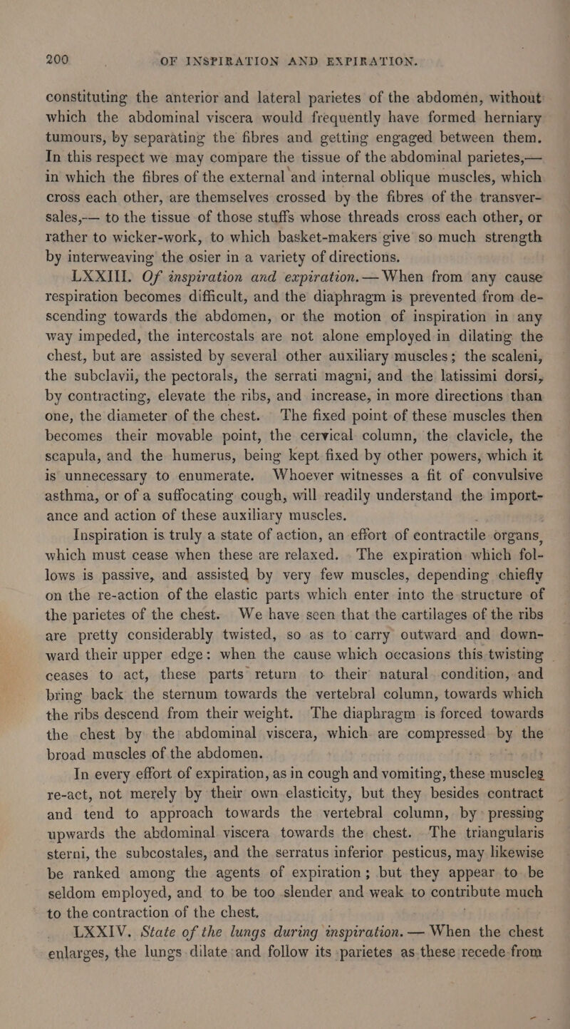 constituting the anterior and lateral parietes of the abdomen, without: which the abdominal viscera would frequently have formed herniary tumours, by separating the fibres and getting engaged between them. In this respect we may compare the tissue of the abdominal parietes,— in which the fibres of the external and internal oblique muscles, which cross each other, are themselves crossed by the fibres of the transver- sales,-— to the tissue of those stuffs whose threads cross each other, or rather to wicker-work, to which basket-makers give so much strength by interweaving the osier in a variety of directions. LXXIII. Of inspiration and expiration.— When from any cause respiration becomes difficult, and the diaphragm is prevented from de- scending towards the abdomen, or the motion of inspiration in any way impeded, the intercostals are not alone employed in dilating the chest, but are assisted by several other auxiliary muscles; the scaleni, the subclavii, the pectorals, the serrati magni, and the latissimi dorsi, by contracting, elevate the ribs, and increase, in more directions than one, the diameter of the chest. The fixed point of these muscles then becomes their movable point, the cervical column, the clavicle, the scapula, and the humerus, being kept fixed by other powers, which it is unnecessary to enumerate. Whoever witnesses a fit of convulsive asthma, or of a suffocating cough, will readily understand the import- ance and action of these auxiliary muscles. Inspiration is truly a state of action, an effort of contractile organs, which must cease when these are relaxed. The expiration which fol- lows is passive, and assisted by very few muscles, depending chiefly on the re-action of the elastic parts which enter inte the structure of the parietes of the chest. We have seen that the cartilages of the ribs are pretty considerably twisted, so as to carry outward and down- ward their upper edge: when the cause which occasions this twisting | ceases to act, these parts return to their natural. condition, and bring back the sternum towards the vertebral column, towards which the ribs descend from their weight. The diaphragm is forced towards the chest by the abdominal viscera, which are compressed by the broad muscles of the abdomen. : In every effort of expiration, as in ere and vomiting, these muscles re-act, not merely by their own elasticity, but they besides contract and tend to approach towards the vertebral column, by &gt; pressing upwards the abdominal viscera towards the chest. The triangularis sterni, the subcostales, and the serratus inferior pesticus, may likewise be ranked among the agents of expiration; but they appear to be seldom employed, and to be too slender and weak to sbi pe maxigh to the contraction of the chest. LXXIV. State of the lungs during inspiration. — When the chest enlarges, the lungs dilate and follow its -parietes as.these recede from