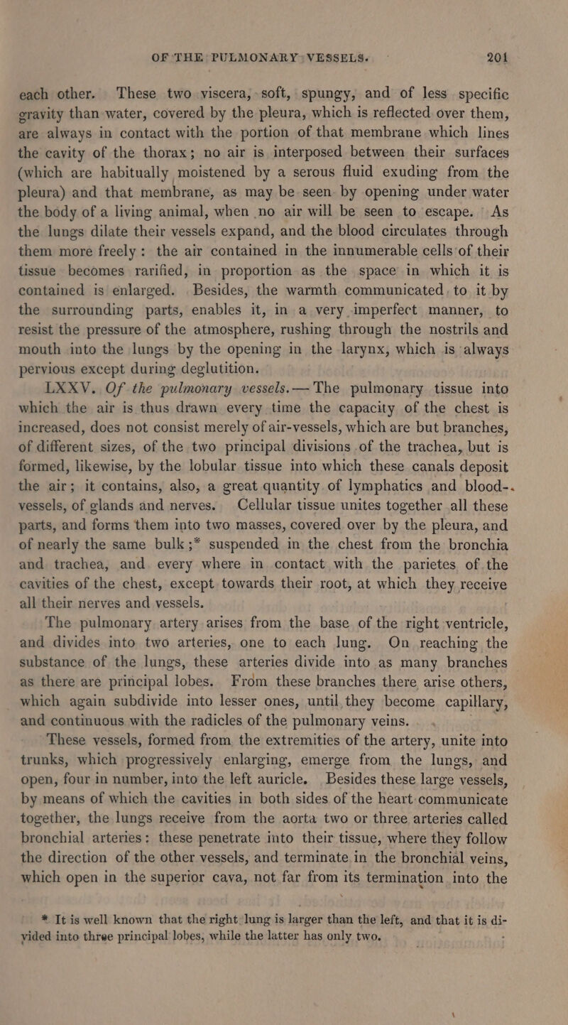 each other. These two viscera, soft, spungy, and of less specific gravity than water, covered by the pleura, which is reflected. over them, are always in contact with the portion of that membrane which lines the cavity of the thorax; no air is interposed between their surfaces (which are habitually moistened by a serous fluid exuding from the pleura) and that membrane, as may be seen. by opening under water the body of a living animal, when no air will be seen to escape. As the lungs dilate their vessels expand, and the blood circulates through them more freely : the air contained in the mnumerable cells ‘of their tissue becomes rarified, in proportion as the space in which it is contained is enlarged. Besides, the warmth communicated, to it by the surrounding parts, enables it, in a very imperfect manner, to resist the pressure of the atmosphere, rushing through the nostrils and mouth into the lungs by the opening in the larynx, which is always pervious except during deglutition. LXXV. Of the pulmonary vessels.— The pulmonary tissue into which the air is thus drawn every time the capacity of the chest is increased, does not consist merely of air-vessels, which are but branches, of different sizes, of the two principal divisions of the trachea, but is formed, likewise, by the lobular tissue into which these canals deposit the air; it contains, also, a great quantity. of lymphatics and blood-. vessels, of glands and nerves. Cellular tissue unites together .all these parts, and forms them into two masses, covered. over by the pleura, and of nearly the same bulk ;* suspended in the chest from the bronchia and trachea, and. every where in contact with the parietes of the cavities of the chest, except towards their root, at which they receive all their nerves and vessels. | The pulmonary artery arises from the base of the right ventricle, and divides into two arteries, one to each lung. On _ reaching the substance of the lungs, these arteries divide into as many branches — as there are principal lobes. From these branches there arise others, _ which again subdivide into lesser ones, until, they become capillary, and continuous with the radicles of the pulmonary veins. These vessels, formed from. the extremities of the artery, unite into trunks, which progressively enlarging, emerge from the lungs, and open, four in number, into the left auricle. Besides these large vessels, by means of which the cavities in both sides of the heart: communicate together, the lungs receive from the aorta two or three arteries called bronchial arteries: these penetrate into their tissue, where they follow the direction of the other vessels, and terminate in the bronchial veins, which open in the superior cava, not far from its termination into the * It is well known that the right: lung is larger than the left, and that it is di- vided into three principal lobes, while the latter has only two. :