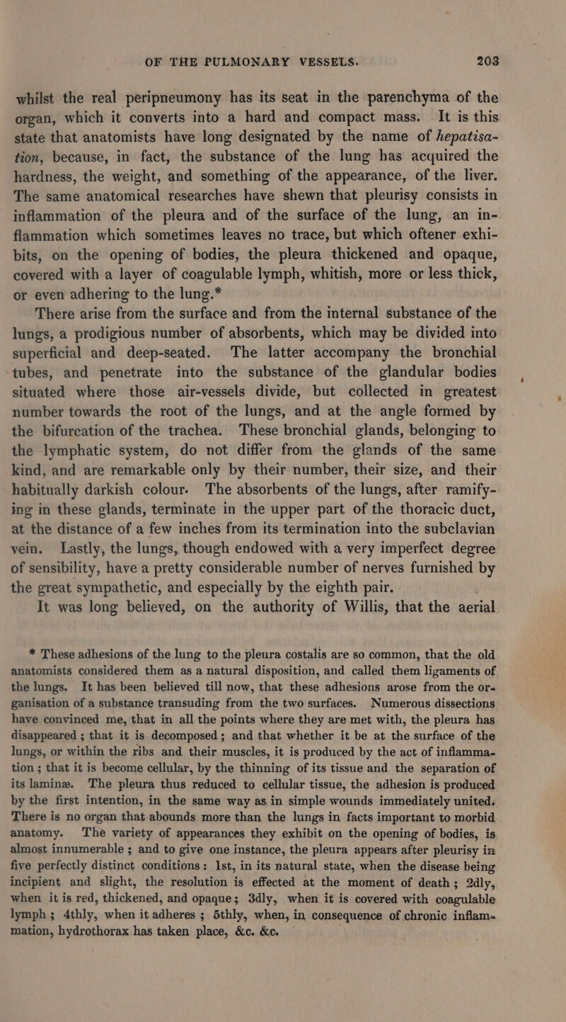 whilst the real peripneumony has its seat in the parenchyma of the organ, which it converts into a hard and compact mass. It is this state that anatomists have long designated by the name of hepatisa- tion, because, in fact, the substance of the lung has acquired the hardness, the weight, and something of the appearance, of the liver. The same anatomical researches have shewn that pleurisy consists in inflammation of the pleura and of the surface of the lung, an in- flammation which sometimes leaves no trace, but which oftener exhi- bits, on the opening of bodies, the pleura thickened and opaque, covered with a layer of coagulable lymph, whitish, more or less thick, or even adhering to the lung.* There arise from the surface and from the internal substance of the lungs, a prodigious number of absorbents, which may be divided into superficial and deep-seated. The latter accompany the bronchial -tubes, and penetrate into the substance of the glandular bodies situated where those air-vessels divide, but collected in greatest number towards the root of the lungs, and at the angle formed by the bifurcation of the trachea. These bronchial glands, belonging to the lymphatic system, do not differ from the glands of the same kind, and are remarkable only by their number, their size, and their habitually darkish colour. The absorbents of the lungs, after ramify- ing in these glands, terminate in the upper part of the thoracic duct, at the distance of a few inches from its termination into the subclavian vein. Lastly, the lungs, though endowed with a very imperfect degree of sensibility, have a pretty considerable number of nerves furnished by the great sympathetic, and especially by the eighth pair. It was long believed, on the authority of Willis, that the aerial * These adhesions of the lung to the pleura costalis are so common, that the old anatomists considered them as a natural disposition, and called them ligaments of the lungs. It has been believed till now, that these adhesions arose from the or- ganisation of a substance transuding from the two surfaces. Numerous dissections have convinced me, that in all the points where they are met with, the pleura has disappeared ; that it is decomposed; and that whether it be at the surface of the lungs, or within the ribs and their muscles, it is produced by the act of inflamma- tion ; that it is become cellular, by the thinning of its tissue and the separation of its lamina. The pleura thus reduced to cellular tissue, the adhesion is produced by the first intention, in the same way asin simple wounds immediately united. There is no organ that abounds more than the lungs in facts important to morbid anatomy. The variety of appearances they exhibit on the opening of bodies, is almost innumerable ; and to give one instance, the pleura appears after pleurisy in five perfectly distinct conditions: Ist, in its natural state, when the disease being incipient and slight, the resolution is effected at the moment of death; 2dly, when it is red, thickened, and opaque; 3dly, when it is covered with coagulable lymph ; 4thly, when it adheres ; 5thly, when, in consequence of chronic inflam- mation, hydrothorax has taken place, &amp;c. &amp;c. .