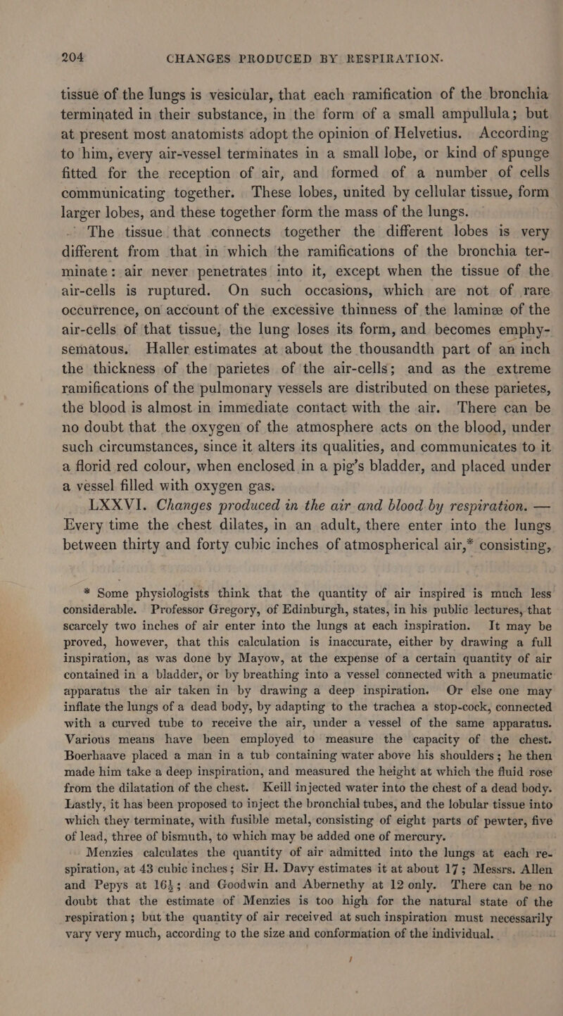 tissue of the lungs is vesicular, that each ramification of the bronchia terminated in their substance, in the form of a small ampullula; but at present most anatomists adopt the opinion of Helvetius. According to him, every air-vessel terminates in a small lobe, or kind of spunge fitted for the reception of air, and formed of a number of cells communicating together. These lobes, united by cellular tissue, form larger lobes, and these together form the mass of the lungs. The tissue that connects together the different lobes is very different from that in which the ramifications of the bronchia ter- minate: air never penetrates into it, except when the tissue of the air-cells is ruptured. On such occasions, which are not of rare occurrence, on account of the excessive thinness of the lamine of the air-cells of that tissue, the lung loses its form, and becomes emphy- sematous, Haller estimates at about the thousandth part of an inch the thickness of the parietes of the air-cells; and as the extreme ramifications of the pulmonary vessels are distributed on these parietes, the blood is almost in immediate contact with the air. There can be no doubt that the oxygen of the atmosphere acts on the blood, under such circumstances, since it alters its qualities, and communicates to it a florid red colour, when enclosed in a pig’s bladder, and placed under a vessel filled with oxygen gas. LXXVI. Changes produced in the air and blood by respiration. — Every time the chest dilates, in an adult, there enter into the lungs between thirty and forty cubic inches of atmospherical air,* consisting, * Some physiologists think that the quantity of air inspired is much less considerable. Professor Gregory, of Edinburgh, states, in his public lectures, that scarcely two inches of air enter into the lungs at each inspiration. It may be proved, however, that this calculation is inaccurate, either by drawing a full inspiration, as was done by Mayow, at the expense of a certain quantity of air contained in a bladder, or by breathing into a vessel connected with a pneumatic apparatus the air taken in by drawing a deep inspiration, Or else one may inflate the lungs of a dead body, by adapting to the trachea a stop-cock, connected with a curved tube to receive the air, under a vessel of the same apparatus. Various means have been employed to measure the capacity of the chest. Boerhaave placed a man in a tub containing water above his shoulders; he then made him take a deep inspiration, and measured the height at which the fluid rose from the dilatation of the chest. Keill injected water into the chest of a dead body. Lastly, it has been proposed to inject the bronchial tubes, and the lobular tissue into which they terminate, with fusible metal, consisting of eight parts of pewter, five of lead, three of bismuth, to which may be added one of mercury. | Menzies calculates the quantity of air admitted into the lungs at each re- spiration, at 43 cubic inches; Sir H. Davy estimates it at about 17; Messrs. Allen and Pepys at 16}; and Goodwin and Abernethy at 12 only. There can be no doubt that the estimate of Menzies is too high for the natural state of the respiration; but the quantity of air received at such inspiration must necessarily vary very much, according to the size and conformation of the individual. | /