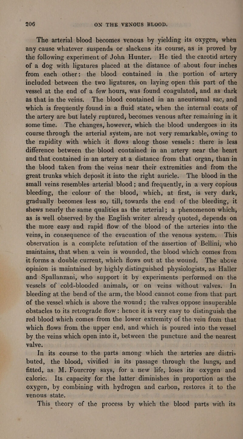 The arterial blood becomes venous by yielding its oxygen, when any cause whatever suspends or slackens its course, as is proved by the following experiment of John Hunter. He tied the carotid artery of a dog with ligatures placed at the distance of about four inches from each other: the blood contained in the portion of artery included between the two ligatures, on laying open this part of the vessel at the end of a few hours, was found coagulated, and as dark as that in the veins. The blood contained in an aneurismal sac, and which is frequently found in a fluid state, when. the internal coats of the artery are but lately ruptured, becomes venous after remaining in it some time. The changes, however, which the blood undergoes in its course through the arterial system, are not very remarkable, owing to the rapidity with which it flows along those vessels: there is less difference between the blood contained in an artery near the heart and that contained in an artery at a distance from that organ, than in the blood taken from the veins near their extremities and from the great trunks which deposit it into the right auricle. The blood in the small veins resembles arterial blood ; and frequently, in a very copious bleeding, the colour of the blood, which, at first, is very dark, gradually becomes less so, till, towards the end of the bleeding, it shews nearly the same qualities as the arterial; a phenomenon which, as is well observed by the English writer already quoted, depends on the more easy and rapid flow of the blood of the arteries into the veins, In consequence of the evacuation of the venous system. This observation is a complete refutation of the assertion of Bellini, who maintains, that when a vein is wounded, the blood which comes: from it forms a double current, which flows out at the wound. The above opinion is maintained by highly distinguished physiologists, as Haller and Spallanzani, who support it by experiments performed on the vessels of cold-blooded animals, or on veins without valves. In bleeding at the bend of the arm, the blood cannot come from that part of the vessel which is above the wound; the valves oppose insuperable obstacles to its retrograde flow: hence it is very easy to distinguish the red blood which comes from the lower extremity of the vein from that which flows from the upper end, and which is poured into the vessel by the veins which open into it, between the puncture and the nearest valve. In its course to the parts among which the arteries are distri- buted, the blood, vivified in its passage through the lungs, and fitted, as M. Fourcroy says, for a new life, loses its oxygen and caloric. Its capacity for the latter diminishes in proportion as the oxygen, by combining with hydrogen and carbon, restores it to the venous state. . This theory of the process by which the blood parts with its
