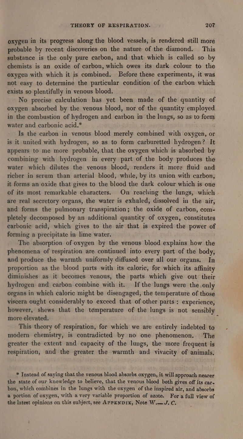 oxygen in its progress along the blood vessels, is rendered still more probable by recent discoveries on the nature of the diamond. This substance is the only pure carbon, and that which is called so by chemists is an oxide of carbon, which owes its dark colour to the oxygen with which it is combined. Before these experiments, it was not easy to determine the particular condition of the carbon which exists so plentifully in venous blood. No precise calculation has yet been made of the quantity of oxygen absorbed by the venous blood, nor of the quantity employed in the combustion of hydrogen and carbon in the lungs, so as to form water and carbonic acid.* | Is the carbon in venous blood merely combined with oxygen, or is it united with hydrogen, so as to form carburetted hydrogen? It appears to me more probable, that the oxygen which is absorbed by combining with hydrogen in every part of the body produces the water which dilutes the venous blood, renders it more fluid and richer in serum than arterial blood, while, by its union with carbon, it forms an oxide that gives to the blood the dark colour which is one of its most remarkable characters. On reaching the lungs, which are real secretory organs, the water is exhaled, dissolved in the air, and forms the pulmonary transpiration; the oxide of carbon, com- pletely decomposed by an additional quantity of oxygen, constitutes earbonic acid, which gives to the air that is expired the power of forming a precipitate in lime water. The absorption of oxygen by the venous blood explains how the phenomena of respiration are continued into every part of the body, and produce the warmth uniformly diffused over all our organs. In proportion as the blood parts with its caloric, for which its affinity diminishes as it becomes venous, the parts which give out their hydrogen and carbon combine with it. If the lungs were the only organs in which caloric might be disengaged, the temperature of those viscera ought considerably to exceed that of other parts: experience, however, shews that the temperature of the lungs is not sensibly more elevated. 4 This theory of respiration, for which we are entirely indebted to modern chemistry, is contradicted by no one phenomenon. The greater the extent and capacity of the lungs, the more frequent is respiration, and the greater the warmth and vivacity of animals. * Instead of saying that the venous blood absorbs oxygen, it will approach nearer the state of our knowledge to believe, that the venous blood both gives off its car- bon, which combines in the lungs with the oxygen of the inspired air, and absorbs a portion of oxygen, with a very variable proportion of azote. For a full view of the latest opinions on this subject, see ApPpENDIx, Note W.—J. C. &lt;