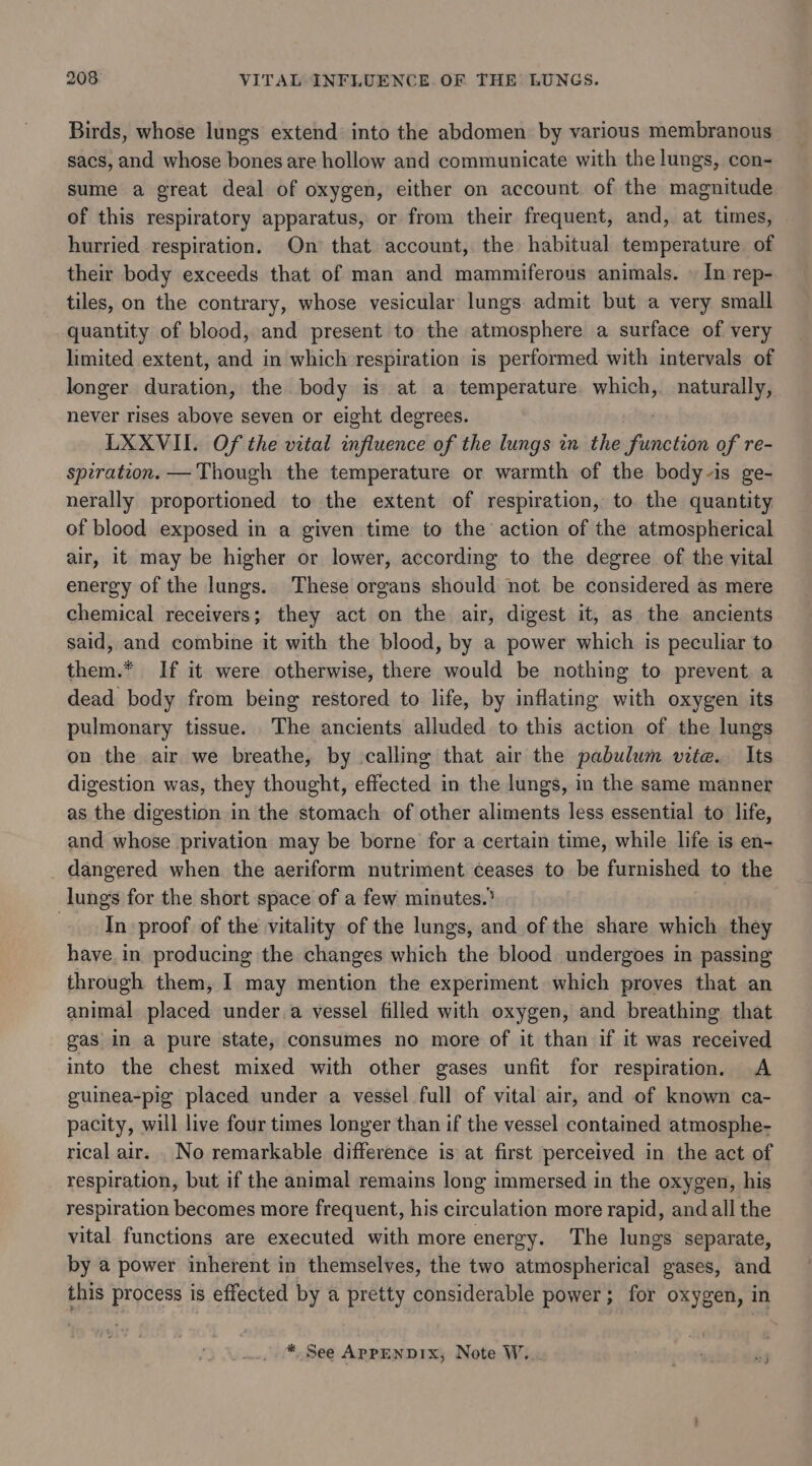 Birds, whose lungs extend into the abdomen by various membranous sacs, and whose bones are hollow and communicate with the lungs, con- sume a great deal of oxygen, either on account of the magnitude of this respiratory apparatus, or from their frequent, and, at times, hurried respiration. On that account, the habitual temperature of their body exceeds that of man and mammiferous animals. | In rep- tiles, on the contrary, whose vesicular lungs admit but a very small quantity of blood, and present to the atmosphere a surface of very limited extent, and in which respiration is performed. with intervals of longer duration, the body is at a temperature which, naturally, never rises above seven or eight degrees. LXXVII. Of the vital influence of the lungs in the Sunctiin of re- spiration. —Though the temperature or warmth of the body-is ge- nerally proportioned to the extent of respiration, to the quantity of blood exposed in a given time to the action of the atmospherical air, it may be higher or lower, according to the degree of the vital energy of the lungs. These organs should not be considered as mere chemical receivers; they act on the air, digest it, as the ancients said, and combine it with the blood, by a power which is peculiar to them.* If it were otherwise, there would be nothing to prevent a dead body from being restored to life, by inflating with oxygen its pulmonary tissue. The ancients alluded to this action of the lungs on the air we breathe, by calling that air the pabulum vite. Its digestion was, they thought, effected in the lungs, in the same manner as the digestion in the stomach of other aliments less essential to life, and whose privation may be borne for a certain time, while life is en- dangered when the aeriform nutriment ceases to be furnished to the lungs for the short space of a few minutes.’ In proof of the vitality of the lungs, and of the share which they have, in producing the changes which the blood undergoes in passing through them, I may mention the experiment which proves that an animal placed under a vessel filled with oxygen, and breathing that gas in a pure state, consumes no more of it than if it was received into the chest mixed with other gases unfit for respiration. A guinea-pig placed under a vessel full of vital air, and of known ca- pacity, will live four times longer than if the vessel contained atmosphe- rical air. _No remarkable difference is at first perceived in the act of respiration, but if the animal remains long immersed in the oxygen, his respiration becomes more frequent, his circulation more rapid, and all the vital functions are executed with more energy. The lungs separate, by a power inherent in themselves, the two atmospherical gases, and this process is effected by a pretty considerable power; for oxygen, in * See APPENDIX, Note W...