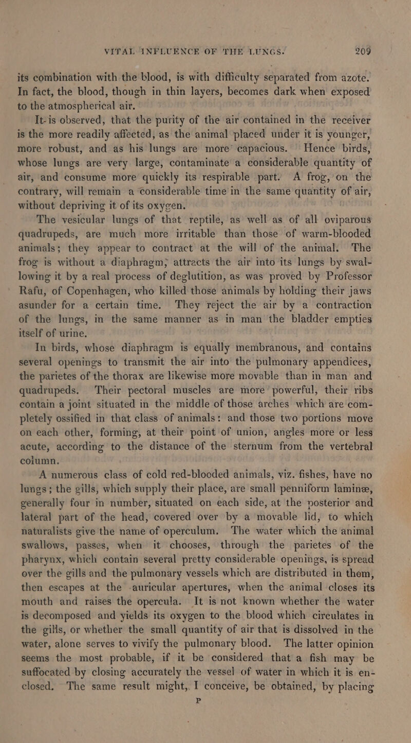 its combination with the blood, is with difficulty separated from azote. In fact, the blood, though in thin layers, becomes dark when exposed to the atmospherical air. | It-is observed, that the purity of the air contained in the receiver is the more readily affected, as the animal placed under it is younger, more robust, and as his lungs are more’ capacious. Hence birds, whose lungs are very large, contaminate a considerable quantity of air, and consume more quickly its respirable part. A frog, on the contrary, will remain a Considerable time in the same quantity of air, without depriving it of its oxygen. | The vesicular lungs of that reptile, as well as of all oviparous quadrupeds, are much more irritable than those of warm-blooded animals; they appear to contract at the will of the animal. The frog is without a diaphragm) attracts the air into its lungs by swal- lowing it by a real process of deglutition, as was proved by Professor Rafu, of Copenhagen, who killed those animals by holding their jaws asunder for a certain time. They reject the air by a contraction of the lungs, in the same manner as in man the bladder empties itself of urine. In birds, whose diaphragm is equally membranous, and contains several openings to transmit the air into the pulmonary appendices, the parietes of the thorax are likewise more movable than in man and quadrupeds. Their pectoral muscles are more’ powerful, their ribs contain a joint situated in the middle of those arches which are com- pletely ossified in that class of animals: and those two portions move on each other, forming, at their point of union, angles more or less acute, according to the distance of the sternum from the vertebral column. | A numerous class of cold red-blooded animals, viz. fishes, have no lungs; the gills, which supply their place, are small penniform lamine, generally four in number, situated on each side, at the posterior and lateral part of the head, covered over by a movable lid, to which naturalists give the name of operculum. The water which the animal swallows, passes, when it chooses, through the parietes of the pharynx, which contain several pretty considerable openings, is spread over the gills and the pulmonary vessels which are distributed in them, then escapes at the -auricular apertures, when the animal closes its mouth and raises the opercula. It is not known whether the water is decomposed and yields its oxygen to the blood which circulates in the gills, or whether the small quantity of air that is dissolved in the water, alone serves to vivify the pulmonary blood. The latter opinion seems the most probable, if it be considered that a fish may be suffocated by closing accurately the vessel of water in which it is. en- closed. The same result might, I conceive, be obtained, by placing P