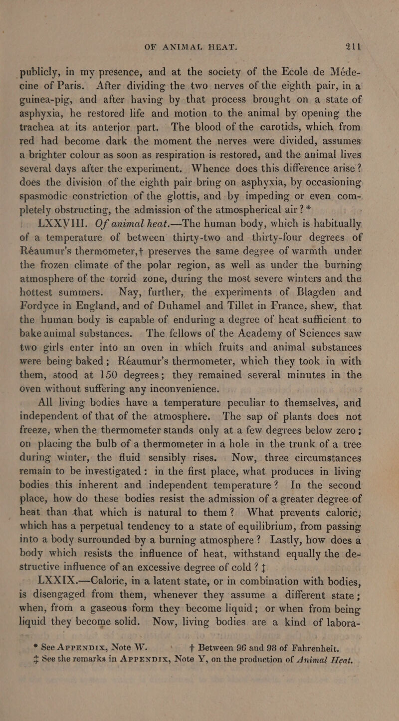publicly, in my presence, and at the society of the Ecole de Méde- cine of Paris. After dividing the two nerves of the eighth pair, ina guinea-pig, and after having by that process brought on a state of asphyxia, he restored life and motion to the animal by opening the trachea at its anterior part. The blood of the carotids, which from red had become dark the moment the nerves were divided, assumes a brighter colour as soon as respiration is restored, and the animal lives several days after the experiment. Whence does this difference arise ? does the division of the eighth pair bring on asphyxia, by occasioning spasmodic constriction of the glottis, and by impeding or even com- pletely obstructing, the admission of the atmospherical air? * LXXVIII. Of animal heat.—The human body, which is Bie eh of a temperature of between thirty-two and thirty-four degrees of Réaumur’s thermometer,+ preserves the same degree of warmth under the frozen climate of the polar region, as well as under the burning atmosphere of the torrid zone, during the most severe winters and the hottest summers. Nay, further, the experiments of Blagden and Fordyce in England, and of Duhamel and Tillet in France, shew, that the human body is capable of enduring a degree of heat sufficient to bake animal substances. The fellows of the Academy of Sciences saw two girls enter into an oven in which fruits and animal substances were being baked; Réaumur’s thermometer, which they took in with them, stood at 150 degrees; they remained several minutes in the oven without suffering any inconvenience. | All living bodies have a temperature peculiar to themselves, and independent of that of the atmosphere. The sap of plants does not freeze, when the thermometer stands only at a few degrees below zero ; on placing the bulb of a thermometer in a hole in the trunk of a tree during winter, the fluid sensibly rises. Now, three circumstances remain to be investigated: in the first place, what produces in living bodies this inherent and independent temperature? In the second place, how do these bodies resist the admission of a greater degree of heat than that which is natural to them? What prevents caloric; which has a perpetual tendency to a state of equilibrium, from passing into a body surrounded by a burning atmosphere? Lastly, how does a body which resists the influence of heat, withstand equally the de- structive influence of an excessive degree of cold ? t LXXIX.—Caloric, in a latent state, or in combination with bodies, is disengaged from them, whenever they assume a different state; when, from a gaseous form they become liquid; or when from being liquid they become solid. Now, living bodies. are a kind of labora- * See APPENDIX, Note W. ' + Between $6 and 98 of Fahrenheit. + See the remarks in APPENDIX, Note Y, on the production of Animal Heat.