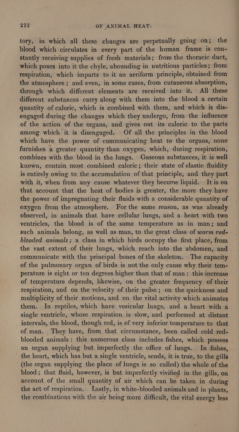 tory, in which all these changes are perpetually going on; the blood which circulates in every part of the human frame is con- stantly receiving supplies of fresh materials; from the thoracic duct, which pours into it the chyle, abounding in nutritious particles; from respiration, which imparts to it an aeriform principle, obtained from the atmosphere ; and even, in some cases, from cutaneous absorption, through which different elements are received into it. All these different substances carry along with them into the blood a certain quantity of caloric, which is combined with them, and which is dis- engaged during the changes which they undergo, from the influence of the action of the organs, and gives out its caloric to the parts among which it is disengaged. Of all the principles. in the blood which have the power of communicating heat to the organs, none furnishes a greater quantity than oxygen, which, during respiration, combines with the blood in the lungs. Gaseous substances, it is well known, contain most combined: caloric; their state of elastic fluidity is entirely owing to the accumulation of that principle, and they part with it, when from any cause whatever they become liquid. It is on that account that the heat of bodies is greater, the more they have the power of impregnating their fluids with a considerable quantity of oxygen from the atmosphere. For the same reason, as was already observed, in animals that have cellular lungs, and a heart with two ventricles, the blood is of the same temperature as in man; and such animals belong, as well as man, to the great class of warm red- blooded animals; a class in which birds occupy the first place, from the vast extent of their lungs, which reach into the abdomen, and communicate with the principal bones of the skeleton. The capacity of the pulmonary organ of birds is not the only cause why their. tem- perature is eight or ten degrees higher than that of man: this‘increase of temperature depends, likewise, on the greater frequency of their respiration, and on the velocity of their pulse; on the quickness and multiplicity of their motions, and on the vital activity which animates them. In reptiles, which have vesicular lungs, and a heart with a single ventricle, whose respiration is slow, and performed at distant intervals, the blood, though red, is of very inferior temperature to that of man. They have, from that circumstance, been called cold red- blooded animals: this numerous class includes fishes, which possess an organ supplying but imperfectly the office of lungs. In fishes, ' the heart, which has but a single ventricle, sends, it is true, to the gills (the organ supplying the place of lungs is so called) the whole of the blood; that fluid, however, is but imperfectly vivified in the gills, on account of the small quantity of air which can be taken in during the act of respiration. Lastly, in white-blooded animals and in plants, the combinations with the air being more difficult, the vital energy less