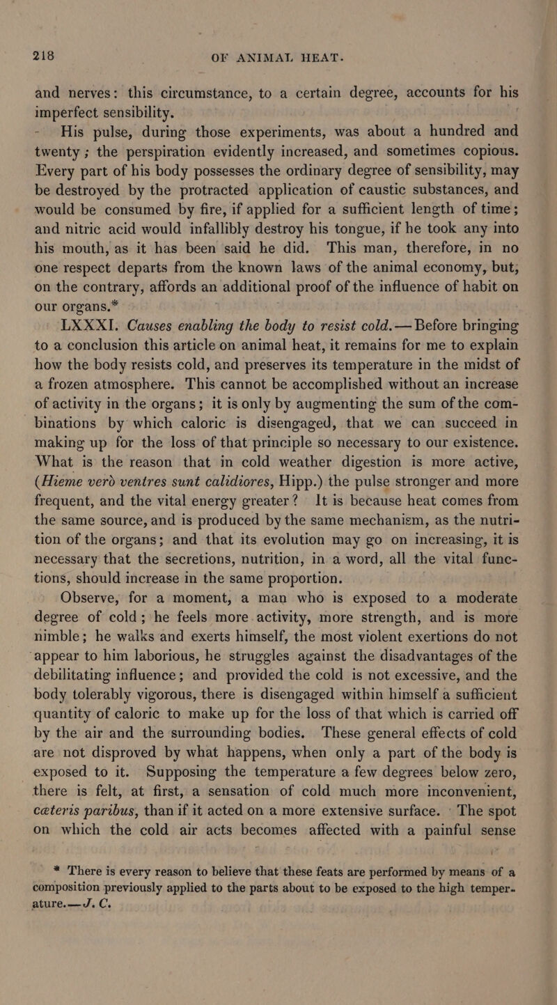 and nerves: this circumstance, to a certain degree, accounts for wh imperfect sensibility. His pulse, during those experiments, was about a hundred and twenty ; the perspiration evidently increased, and sometimes copious. Every part of his body possesses the ordinary degree of sensibility, may be destroyed by the protracted application of caustic substances, and would be consumed by fire, if applied for a sufficient length of time; and nitric acid would infallibly destroy his tongue, if he took any into his mouth, as it has been said he did. This man, therefore, in no one respect departs from the known laws of the animal economy, but, on the contrary, affords an additional proof of the influence of habit on our organs.* LXXXI. Causes ahalting the body to resist cold.— Before bringing to a conclusion this article on animal heat, it remains for me to explain how the body resists cold, and preserves its temperature in the midst of a frozen atmosphere. This cannot be accomplished without an increase of activity in the organs; it is only by augmenting the sum of the com- binations by which caloric is disengaged, that we can succeed in making up for the loss of that principle so necessary to our existence. What is the reason that in cold weather digestion is more active, (Hieme verd ventres sunt calidiores, Hipp.) the pulse stronger and more frequent, and the vital energy greater? It is because heat comes from the same source, and is produced by the same mechanism, as the nutri- tion of the organs; and that its evolution may go on increasing, it is necessary that the secretions, nutrition, in a word, all the vital func- tions, should increase in the same proportion. Observe, for a moment, a man who is exposed to a moderate degree of cold; he feels more activity, more strength, and is more nimble; he walks and exerts himself, the most violent exertions do not “appear to him laborious, he struggles against the disadvantages of the debilitating influence; and provided the cold is not excessive, and the body tolerably vigorous, there is disengaged within himself a sufficient quantity of caloric to make up for the loss of that which is carried off by the air and the surrounding bodies. These general effects of cold are not disproved by what happens, when only a part of the body is exposed to it. Supposing the temperature a few degrees below zero, there is felt, at first, a sensation of cold much more inconvenient, ceteris paribus, than if it acted on a more extensive surface. - The spot on which the cold air acts becomes affected with a painful sense _ ™ There is every reason to believe that these feats are performed by means of a composition previously applied to the parts about to be exposed to the high temper. ature.—d.C.