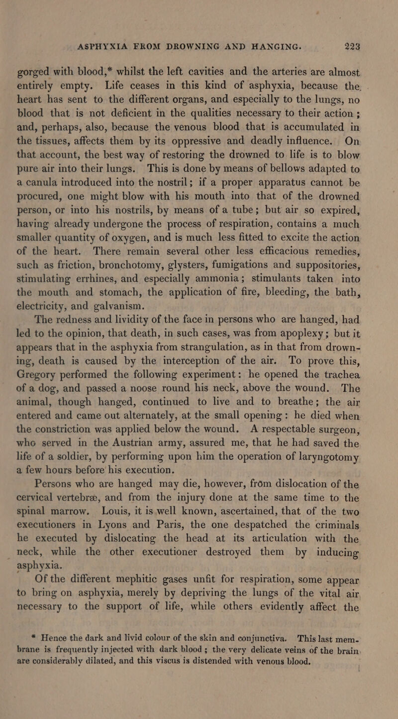 gorged with blood,* whilst the left cavities and the arteries are almost entirely empty. Life ceases in this kind of asphyxia, because the. - heart has sent to the different organs, and especially to the lungs, no blood that is not deficient in the qualities necessary to their action ; and, perhaps, also, because the venous blood that is accumulated in the tissues, affects them by its oppressive and deadly influence. On that account, the best way of restoring the drowned to life is to blow pure air into their lungs. This is done by means of bellows adapted to a canula introduced into the nostril; if a proper apparatus cannot be procured, one might blow with his mouth into that of the drowned person, or into his nostrils, by means of a tube; but air so expired, having already undergone the process of respiration, contains a much smaller quantity of oxygen, and is much less fitted to excite the action of the heart. There remain several other less efficacious remedies, such as friction, bronchotomy, glysters, fumigations and suppositories, stimulating errhines, and especially ammonia; stimulants taken into the mouth and stomach, the application of fire, bleeding, the bath, electricity, and galvanism. The redness and lividity of the face in persons who are hanged, had led to the opinion, that death, in such cases, was from apoplexy; but it appears that in the asphyxia from strangulation, as in that from drown- ing, death is caused by the interception of the air. To prove this, Gregory performed the following experiment: he opened the trachea of a dog, and passed a noose round his neck, above the wound. The animal, though hanged, continued to live and to breathe; the air entered and came out alternately, at the small opening: he died when the constriction was applied below the wound. A respectable surgeon, whe served in the Austrian army, assured me, that he had saved the life of a soldier, by performing upon him the operation of laryngotomy a few hours before’ his execution. Persons who are hanged may die, however, from dislocation of the cervical vertebrae, and from the injury done at the same time to the spinal marrow. Louis, it is.well known, ascertained, that of the two executioners in Lyons and Paris, the one despatched the criminals he executed by dislocating the head at its articulation with the _ neck, while the other executioner destroyed them by inducing asphyxia. Of the different mephitic gases unfit for respiration, some appear to bring on asphyxia, merely by depriving the lungs of the vital air necessary to the support of life, while others evidently affect the * Hence the dark and livid colour of the skin and conjunctiva. This last mem- brane is frequently injected with dark blood; the very delicate veins of the brain, are considerably dilated, and this viscus is distended with venous blood.