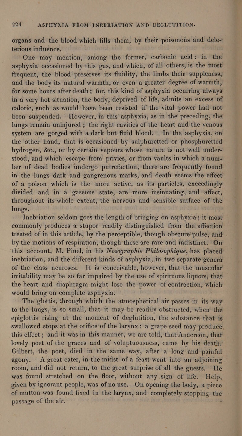 organs and the blood which fills them, by their poisonous and dele~ terious influence. One may mention, among the former, carbonic acid: in the asphyxia occasioned by this gas, and which, of all others, is the most frequent, the blood preserves its fluidity, the limbs their suppleness, and the body its natural warmth, or even a greater degree of warmth, for some hours after death; for, this kind of asphyxia occurring always in a very hot situation, the body, deprived of life, admits an excess of caloric, such as would have been resisted if the vital power had not been suspended. However, in this asphyxia, as in the preceding, the lungs remain uninjured ; the right cavities of the heart and the venous system are gorged with a dark but fluid blood. In the asphyxia, on the other hand, that is occasioned by sulphuretted or phosphuretted hydrogen, &amp;c., or by certain vapours whose nature is not well under- stood, and which escape from privies, or from vaults in which a num- ber of dead bodies undergo putrefaction, there are frequently found in the lungs dark and gangrenous marks, and death seéms the effect of a poison which is the more active, as its particles, exceedingly divided and in a gaseous state, are more insinuating, and affect, throughout its hore extent, the nervous and sensible surface of the lungs. vebiaation seldom goes the length of bringing on asphyxia; it most commonly produces a stupor readily distinguished from the affection treated of in this article, by the perceptible, though obscure’ pulse, and’ . by the motions of respiration, though these are rare and indistinct. ‘On this account, M. Pinel, in his Nosographie Philosophzque, has placed’ inebriation, and the different kinds of asphyxia, in two separate genera of the class neuroses. It is conceivable, however, that the muscular irritability may be so far impaired by the use of spirituous liquors, that the heart and diaphragm might lose the power of contraction, which would bring on complete asphyxia. ) The glottis, through which the atmospherical air passes in its way to the lungs, is so small, that it may be readily obstructed, when the epiglottis rising at the moment of deglutition, the substance that is swallowed stops at the orifice of the larynx: a grape seed may produce. this effect ; and-‘it was in this manner, we are told, that Anacreon, that lovely poet of the graces and of voluptuousness, came by his death. Gilbert, the poet, died in the same way, after a long and painful agony. A great eater, in the midst of a feast went into an adjoining room, and did not return, to the great surprise of all the guests. He was found stretched on the floor, without any sign of life. Help, given by ignorant people, was ofno use. On opening the body, a piece af mutton was found fixed in the larynx, and oN stopping ate passage of the air.