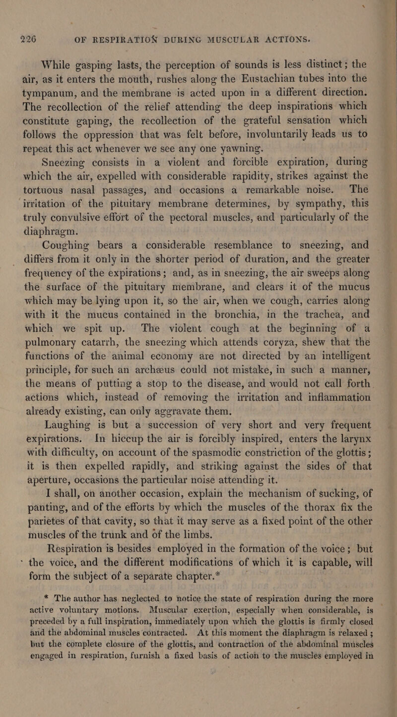 While gasping lasts, the perception of sounds is less distinct; the air, as it enters the mouth, rushes along the Eustachian tubes into the tympanum, and the membrane is acted upon in a different direction. The recollection of the relief attending the deep inspirations which constitute gaping, the recollection of the grateful sensation which follows the oppression that was felt before, involuntarily leads us to repeat this act whenever we see any one yawning. Sneezing consists in a violent and forcible expiration, during which the air, expelled with considerable rapidity, strikes against the tortuous nasal passages, and occasions a remarkable noise. The ‘irritation of the pituitary membrane determines, by sympathy, this truly convulsive effort of the pectoral muscles, and particularly of the diaphragm. Coughing bears a considerable resemblance to sneezing, and differs from it only in the shorter period of duration, and the greater frequency of the expirations; and, as in sneezing, the air sweeps along the surface of the pituitary membrane, and clears it of the mucus which may be lying upon it, so the air, when we cough, carries along with it the mucus contained in the bronchia, in the trachea, and which we spit up. The violent cough at the beginning of a pulmonary catarrh, the sneezing which attends coryza, shew that the functions of the animal economy are not directed by an intelligent principle, for such an archeeus could not mistake, in such a manner, the means of putting a stop to the disease, and would not call forth. actions which, instead of removing the irritation and inflammation already existing, can only aggravate them. Laughing is but a succession of very short and very frequent expirations. In hiccup the air is forcibly inspired, enters the larynx with difficulty, on account of the spasmodic constriction of the glottis ; it is then expelled rapidly, and striking against the sides of that aperture, occasions the particular noise attending it. I shall, on another occasion, explain the mechanism of sucking, of panting, and of the efforts by which the muscles of the thorax fix the parietes of that cavity, so that it may serve as a fixed point of the other muscles of the trunk and of the limbs. Respiration is besides employed in the formation of the voice; but * the voice, and the different modifications of which it is capable, will form the subject of a separate chapter.* * The author has neglected to notice the state of respiration during the more active voluntary motions. Muscular exertion, especially when considerable, is — preceded by a full inspiration, immediately upon which the glottis is firmly closed and the abdominal muscles contracted. At this moment the diaphragm is relaxed ; but the complete closure of the glottis, and contraction of the abdominal muscles engaged in respiration, furnish a fixed basis of action to the muscles employed in