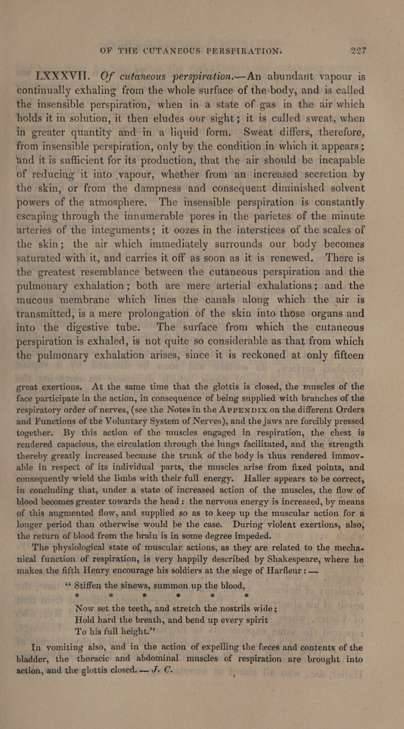 LXXXVII. Of cutaneous perspiration.—An abundant vapour is continually exhaling from the whole surface of the:body, and is called the insensible perspiration, when in a state of gas in the air which holds it in solution, it then eludes our sight; it is called sweat, when in greater quantity and in a liquid form. Sweat differs, therefore, from insensible perspiration, only by the condition in which it appears ; ‘and it is sufficient for its production, that the air should be incapable of reducing it into vapour, whether from an increased secretion by the skin, or from the dampness and consequent dimmished solvent powers of the atmosphere. The insensible perspiration is constantly escaping through the innumerable pores in the parietes of the minute arteries of the integuments; it oozes in the interstices of the scales of the skin; the air which immediately surrounds our body becomes saturated with it, and carries it off as soon as it is renewed. ‘There is the greatest resemblance between the cutaneous perspiration and. the pulmonary exhalation; both are mere arterial exhalations; and. the mucous membrane which lines the canals along which the air is transmitted, is a mere prolongation of the skin into those organs and into the digestive tube. The surface from which the cutaneous perspiration is exhaled, is not quite so considerable as that from which the pulmonary exhalation arises, since it is reckoned at only fifteen great exertions. At the same time that the glottis is closed, the muscles of the face participate in the action, in consequence of being supplied with branches of the respiratory order of nerves, (see the Notes in the ApPEND1x on the different Orders and Functions of the Voluntary System of Nerves), and the jaws are forcibly pressed together. By this action of the muscles engaged in respiration, the chest is rendered capacious, the circulation through the lungs facilitated, and the strength thereby greatly increased because the trunk of the body is thus rendered immov- able in respect of its individual parts, the muscles arise from fixed points, and consequently wield the limbs with their full energy. Haller appears to be correct, in concluding that, under a state of increased action of the muscles, the flow of blood becomes greater towards the head: the nervous energy is increased, by means of this augmented flow, and supplied so as to keep up the muscular action for a longer period than otherwise would be the case. During violent exertions, also, the return of blood from the brain is in some degree impeded. The physiological state of muscular actions, as they are related to the mecha- nical function of respiration, is very happily described by Shakespeare, where he makes the fifth Henry encourage his soldiers at the siege of Harfleur : — ‘¢ Stiffen the sinews, summon up the blood, * # * * + # Now set the teeth, and stretch the nostrils wide; Hold hard the breath, and bend up every spirit To his full height.”’ In vomiting also, and in the action of expelling the feces and contents of the bladder, the thoracic and abdominal muscles of respiration are brought into action, and the glottis closed. — J. €. é