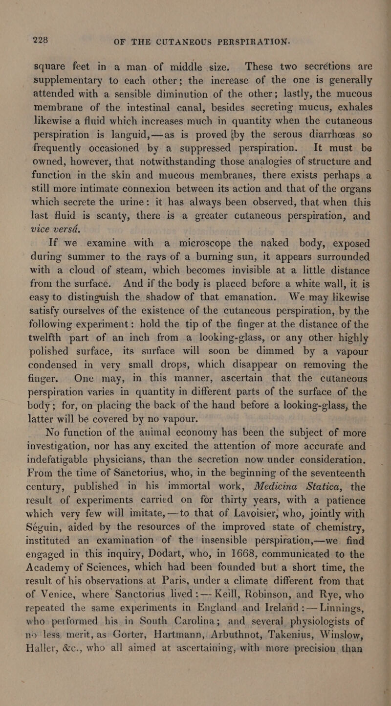 square feet in a man. of middle size. These two secrétions are supplementary to each other; the increase of the one is generally attended with a sensible diminution of the other; lastly, the mucous membrane of the intestinal canal, besides secreting mucus, exhales likewise a fluid which increases much in quantity when the cutaneous perspiration is languid,—as is proved by the serous diarrhceas so frequently occasioned by a suppressed perspiration. It must be owned, however, that notwithstanding those analogies of structure and function in the skin and mucous membranes, there exists perhaps a still more intimate connexion between its action and that of the organs which secrete the urine: it has always been observed, that when this last fluid is scanty, there is a greater cutaneous perspiration, and vice versa. If we examine with a microscope the naked body, exposed during summer to the rays of a burning sun, it appears surrounded with a cloud of steam, which becomes invisible at a little distance from the surface. And if the body is placed before a white wall, it is easy to distinguish the shadow of that emanation. We may likewise satisfy ourselves of the existence of the cutaneous perspiration, by the following experiment: hold the tip of the finger at the distance of the twelfth part of an inch from a looking-glass, or any other highly polished surface, its surface will soon be dimmed by a vapour condensed in very small drops, which disappear on removing the finger. One may, in this manner, ascertain that the cutaneous perspiration varies in quantity in different parts of the surface of the body; for, on placing the back of the hand before a looking-glass, the latter will be covered by no vapour. No function of the animal economy has been the subject of more investigation, nor has any excited the attention of more accurate and ~ indefatigable physicians, than the secretion now under consideration. From the time of Sanctorius, who, in the beginning of the seventeenth century, published in his immortal work, Medicina Statica, the result of experiments carried on for thirty years, with a patience which very few will imitate,—to that of Lavoisier, who, jointly with Séguin, aided by the resources of the improved state of chemistry, instituted an examination of the insensible perspiration,—we find engaged in this inquiry, Dodart, who, in 1668, communicated to the Academy of Sciences, which had been founded but a short time, the result of his observations at Paris, under a climate different from that of Venice, where Sanctorius lived :—- Keill, Robinson, and Rye, who epeated the same experiments in England and Ireland :-— Linnings, who performed his in South Carolina; and several physiologists of no less. merit, as Gorter, Hartmann, Arbuthnot, Takenius, Winslow, Haller, &amp;c., who all aimed at ascertaining, with mere precision than
