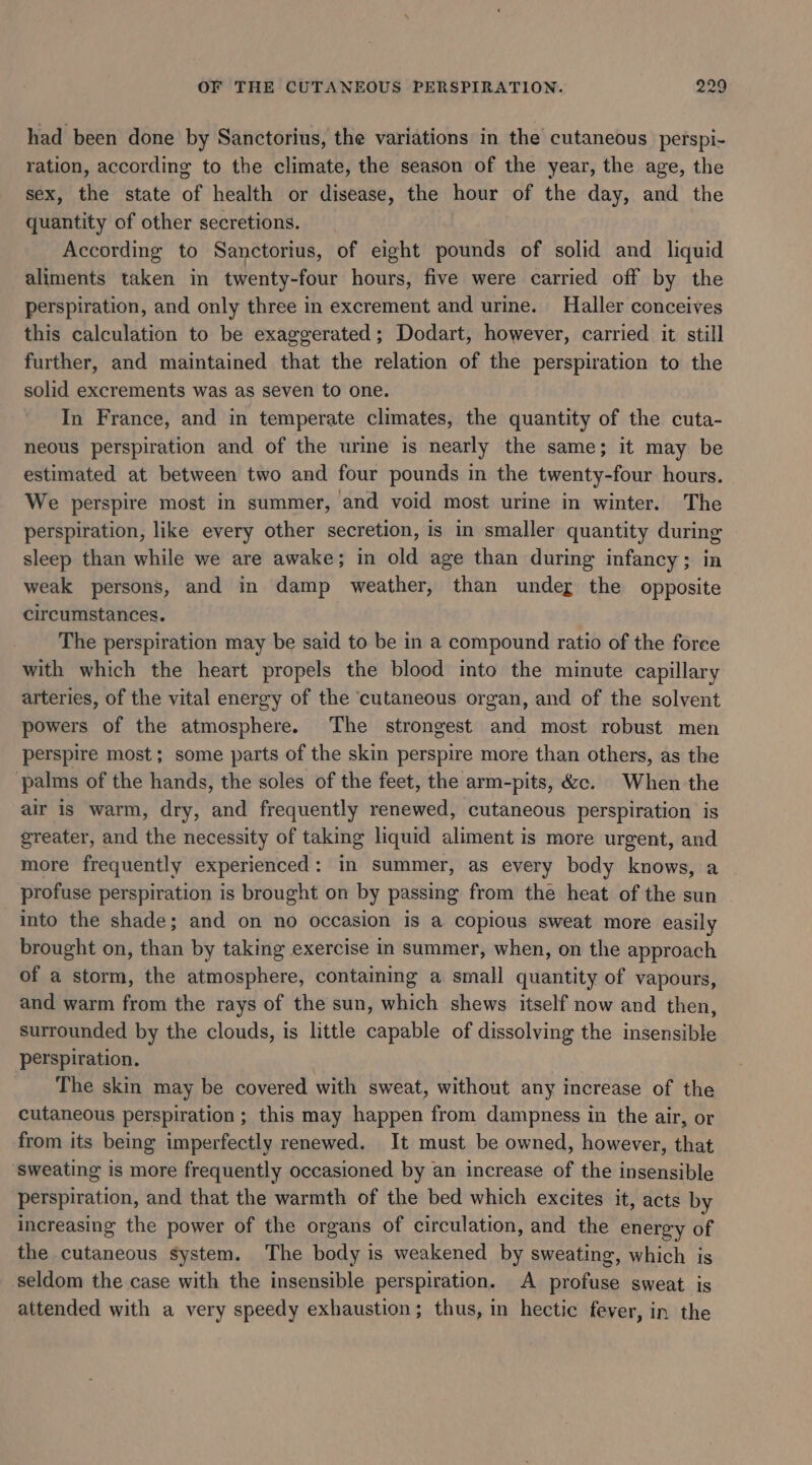 had been done by Sanctorius, the variations in the cutaneous perspi- ration, according to the climate, the season of the year, the age, the sex, the state of health or disease, the hour of the day, and the quantity of other secretions. According to Sanctorius, of eight pounds of solid and liquid aliments taken in twenty-four hours, five were carried off by the perspiration, and only three in excrement and urine. Haller conceives this calculation to be exaggerated; Dodart, however, carried it still further, and maintained that the relation of the perspiration to the solid excrements was as seven to one. In France, and in temperate climates, the quantity of the cuta- neous perspiration and of the urine is nearly the same; it may be estimated at between two and four pounds in the twenty-four hours. We perspire most in summer, and void most urine in winter. The perspiration, like every other secretion, is in smaller quantity during sleep than while we are awake; in old age than during infancy; in weak persons, and in damp weather, than under the opposite circumstances. The perspiration may be said to be in a compound ratio of the force with which the heart propels the blood into the minute capillary arteries, of the vital energy of the ‘cutaneous organ, and of the solvent powers of the atmosphere. The strongest and most robust men perspire most; some parts of the skin perspire more than others, as the palms of the hands, the soles of the feet, the arm-pits, &amp;c. When the air is warm, dry, and frequently renewed, cutaneous perspiration is greater, and the necessity of taking liquid aliment is more urgent, and more frequently experienced: in summer, as every body knows, a profuse perspiration is brought on by passing from the heat of the sun into the shade; and on no occasion is a copious sweat more easily brought on, than by taking exercise in summer, when, on the approach of a storm, the atmosphere, containing a small quantity of vapours, and warm from the rays of the sun, which shews itself now and then, surrounded by the clouds, is little capable of dissolving the insensible perspiration. ; The skin may be covered with sweat, without any increase of the cutaneous perspiration ; this may happen from dampness in the air, or from its being imperfectly renewed. It must be owned, however, that sweating is more frequently occasioned by an increase of the insensible perspiration, and that the warmth of the bed which excites it, acts by increasing the power of the organs of circulation, and the energy of the cutaneous system. The body is weakened by sweating, which is seldom the case with the insensible perspiration. A profuse sweat is attended with a very speedy exhaustion; thus, in hectic fever, in the