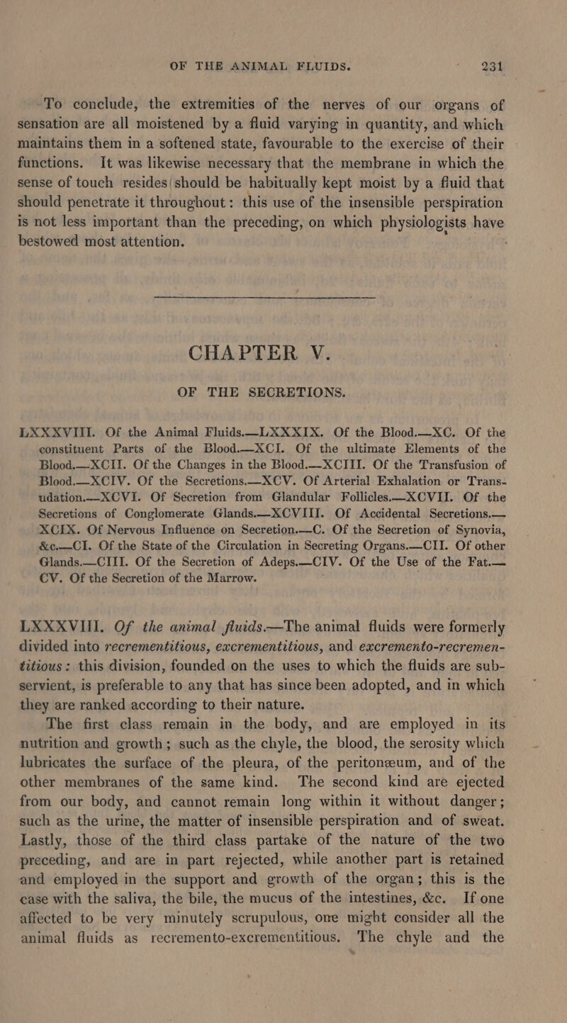To conclude, the extremities of the nerves of our organs of sensation are all moistened by a fluid varying in quantity, and which maintains them in a softened state, favourable to the exercise of their functions. It was likewise necessary that the membrane in which the sense of touch resides|should be habitually kept moist by a fluid that should penetrate it throughout: this use of the insensible perspiration is not less important than the preceding, on which physiologists have bestowed most attention. CHAPTER V. OF THE SECRETIONS. LXXXVIII. Of the Animal Fluids —-LXXXIX. Of the Blood.—XC. Of the constituent Parts of the Blood.—XCI. Of the ultimate Elements of the Blood.—XCII. Of the Changes in the Blood.—_XCIII. Of the Transfusion of Blood.—_XCIV. Of the Secretions—XCV. Of Arterial Exhalation or Trans- udation.--XCVI. Of Secretion from Glandular Follicles—XCVII. Of the Secretions of Conglomerate Glands.—XCVIII. Of Accidental Secretions.— XCIX. Of Nervous Influence on Secretion._-C. Of the Secretion of Synovia, &amp;c.—CI. Of the State of the Circulation in Secreting Organs.—CII. Of other Glands.—CIII. Of the Secretion of Adeps.—CIV. Of the Use of the Fat.— CV. Of the Secretion of the Marrow. LXXXVIII. Of the animal fluids——The animal fluids were formerly divided into recrementitious, excrementitious, and excremento-recremen- titious: this division, founded on the uses to which the fluids are sub- servient, is preferable to any that has since been adopted, and in which they are ranked according to their nature. The first class remain in the body, and are employed in its nutrition and growth; such as the chyle, the blood, the serosity which lubricates the surface of the pleura, of the peritoneum, and of the other membranes of the same kind. The second kind are ejected from our body, and cannot remain long within it without danger ; such as the urine, the matter of insensible perspiration and of sweat. Lastly, those of the third class partake of the nature of the two preceding, and are in part rejected, while another part is retained and employed in the support and growth of the organ; this is the ease with the saliva, the bile, the mucus of the intestines, &amp;c. If one affected to be very minutely scrupulous, one might consider all the animal fluids as recremento-excrementitious. The chyle and the
