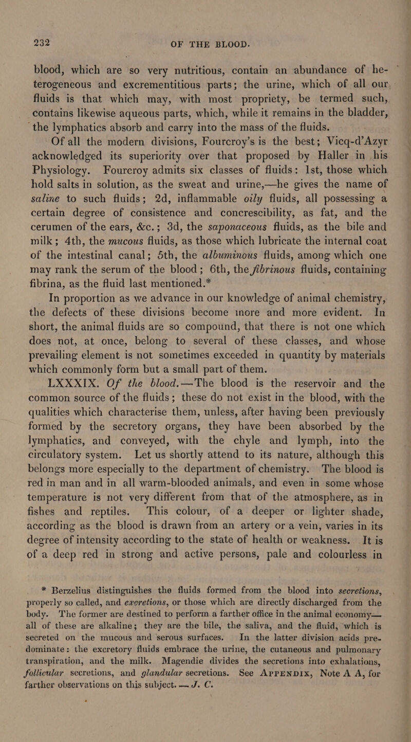 blood, which are so very nutritious, contain an abundance of he- terogeneous and excrementitious parts; the urine, which of all our, fluids is that which may, with most propriety, be termed such, contains likewise aqueous parts, which, while it remains in the bladder, ‘the lymphatics absorb and carry into the mass of the fluids. Of all the modern divisions, Fourcroy’s is the best; Vicq-d’Azyr acknowledged its superiority over that proposed by Haller in his Physiology. Fourcroy admits six classes of fluids: Ist, those which hold salts in solution, as the sweat and urine,—he gives the name of saline to such fluids; 2d, inflammable oly fluids, all possessing a certain degree of consistence and concrescibility, as fat, and the cerumen of the ears, &amp;c.; 3d, the saponaceous fluids, as the bile and milk; 4th, the mucous fluids, as those which lubricate the internal coat of the intestinal canal; 5th, the albumznous fluids, among which one may rank the serum of the blood; 6th, the /ibrinous fa Zi containing fibrina, as the fluid last mentioned.* In proportion as we advance in our knowledge of animal chemistry, the defects of these divisions become inore and more evident. In short, the animal fluids are so compound, that there is not one which does not, at once, belong to several of these classes, and whose prevailing element is not sometimes exceeded in quantity by materials which commonly form but a small part of them. LXXXIX. Of the blood.—The blood is the reservoir and the common source of the fluids; these do not exist in the blood, with the qualities which characterise them, unless, after having been previously formed by the secretory organs, they have been absorbed by the lymphatics, and conveyed, with the chyle and lymph, into the circulatory system. Let us shortly attend to its nature, although this belongs more especially to the department of chemistry. The blood is red in man and in all warm-blooded animals, and even in some whose temperature is not very different from that of the atmosphere, as in fishes and reptiles. This colour, of a deeper or lighter shade, according as the blood is drawn from an artery or a vein, varies in its degree of intensity according to the state of health or weakness. It is of a deep red in strong and active persons, pale and colourless in * Berzelius distinguishes the fluids formed from the blood into secretions, properly so called, and ewxeretions, or those which are directly discharged from the body. The former are destined to perform.a farther office in the animal economy— all of these are alkaline; they are the bile, the saliva, and the fluid, which is secreted on the mucous and ‘serous surfaces. In the latter division acids pre- dominate: the excretory fluids embrace the urine, the cutaneous and pulmonary transpiration, and the milk. Magendie divides the secretions into exhalations, follicular secretions, and glandular secretions. See APPENDIX, Note A A, for farther observations on this subject. ~J. C.