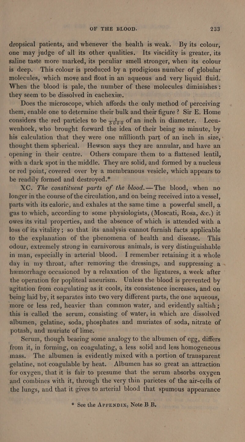 dropsical patients, and whenever the health is weak. By its colour, one may judge of all its other qualities. Its viscidity is greater, its saline taste more marked, its peculiar smell stronger, when its colour is deep. This colour is produced by a prodigious number of globular molecules, which move and float in an aqueous and very liquid fluid. When the blood is pale, the number of these molecules diminishes: they seem to be dissolved in cachexie. Does the microscope, which affords the only method of perceiving them, enable one to determine their bulk and their figure? Sir E. Home considers the red particles to be =74,5 of an inch in diameter. Leeu- wenhoek, who brought forward the idea of their being so minute, by thought them spherical. Hewson says they are annular, and have an _ Opening in their centre. Others compare them to a flattened lentil, with a dark spot in the middle. They are solid, and formed by a nucleus or red point, covered over by a membranous vesicle, which appears to be readily formed and destroyed.* XC. The constituent parts of the blood.—The blood, when no longer in the course of the circulation, and on being received into a vessel, parts with its caloric, and exhales at the same time a powerful smell, a gas to which, according to some physiologists, (Moscati, Rosa, &amp;c.) it owes its vital properties, and the absence of which is attended with a loss of its vitality; so that its analysis cannot furnish facts applicable to the explanation of the phenomena of health and disease. This odour, extremely strong in carnivorous animals, is very distinguishable in man, especially in arterial blood. I remember retaining it a whole day in my throat, after removing the dressings, and suppressing a heemorrhage occasioned by a relaxation of the ligatures, a week after the operation for popliteal aneurism. Unless the blood is prevented by agitation from coagulating as it cools, its consistence increases, and on being laid by, it separates into two very different parts, the one aqueous, more or less red, heavier than common water, and evidently saltish ; this is called the serum, consisting of water, in which are dissolved albumen, gelatine, soda, phosphates and muriates of soda, nitrate of potash, and muriate of lime. _ Serum, though bearing some analogy to the albumen of egg, differs from it, in forming, on coagulating, a less solid and less homogeneous mass. The albumen is evidently mixed with a portion of transparent gelatine, not coagulable by heat. Albumen has so great an attraction for oxygen, that it is fair to presume that the serum absorbs oxygen and combines with it, through the very thin parietes of the air-cells of the lungs, and that it gives to arterial blood that spumous appearance * See the APPENDIX, Note B B. a