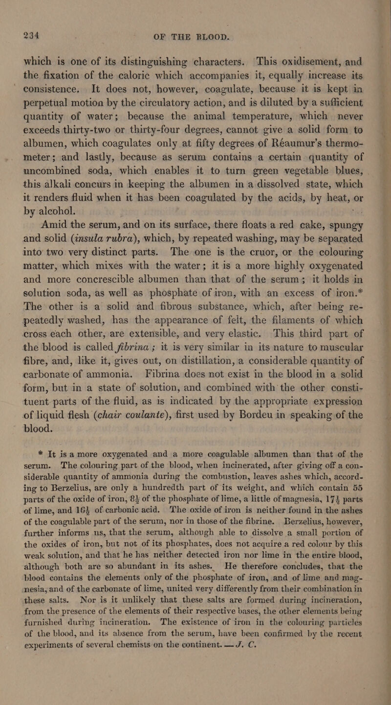 which is one of its distinguishing characters. This oxidisement, and the fixation of the caloric which accompanies it, equally increase its consistence. It does not, however, coagulate, because it is kept in perpetual motion by the circulatory action, and is diluted by a sufficient quantity of water; because the animal temperature, which never exceeds thirty-two or thirty-four degrees, cannot give a solid form to albumen, which coagulates only at fifty degrees of Reaumur’s thermo- meter; and lastly, because as serum contains a certain quantity of uncombined soda, which enables it to turn green vegetable blues, this alkali concurs in keeping the albumen in a dissolved state, which it renders fluid when it has been coagulated by the acids, by heat, or by alcohol. re! Amid the serum, and on its surface, there floats a red cake, spungy and solid (insula rubra), which, by repeated washing, may be separated into two very distinct parts. The one is the cruor, or the colouring matter, which mixes with the water; it is a more highly oxygenated and more concrescible albumen than that of the serum; it holds in solution soda, as well as phosphate of iron, with an excess of iron.* The other is a solid and fibrous substance, which, after being re- peatedly washed, has the appearance of felt, the filaments of which cross each other, are extensible, and very elastic. This third part of the blood is called fibrina ; it is very similar in its nature to muscular fibre, and, like it, gives out, on distillation, a considerable quantity of carbonate of ammonia. Fibrina does not exist in the blood in a solid form, but in a state of solution, and combined with the other consti- tuent parts of the fluid, as is indicated by the appropriate expression of liquid flesh (chair coulante), first used by Bordeu in speaking of the blood. * It isa more oxygenated and a more coagulable albumen than that of the serum. The colouring part of the blood, when incinerated, after giving off a con- siderable quantity of ammonia during the combustion, leaves ashes which, accord- ing to Berzelius, are only a hundredth part of its weight, and which contain 55 parts of the oxide of iron, 8} of the phosphate of lime, a little of magnesia, 174 parts of lime, and 163 of carbonic acid. The oxide of iron is neither found in the ashes of the coagulable part of the serum, nor in those of the fibrine. Berzelius, however, further informs us, that the serum, although able to dissolve a small portion of the oxides of iron, but not of its phosphates, does not acquire a red colour by this weak solution, and that he has neither detected iron nor lime in the entire blood, although both are so abundant in its ashes. He therefore concludes, that the blood contains the elements only of the phosphate of iron, and of lime and mag- nesia, and of the carbonate of lime, united very differently from their combination in these salts. Nor is it unlikely that these salts are formed during incineration, from the presence of the elements of their respective bases, the other elements being furnished during incineration. The existence of iron in the colouring particles of the blood, and its absence from the serum, have been confirmed by the recent experiments of several chemists on the continent. —J. C.