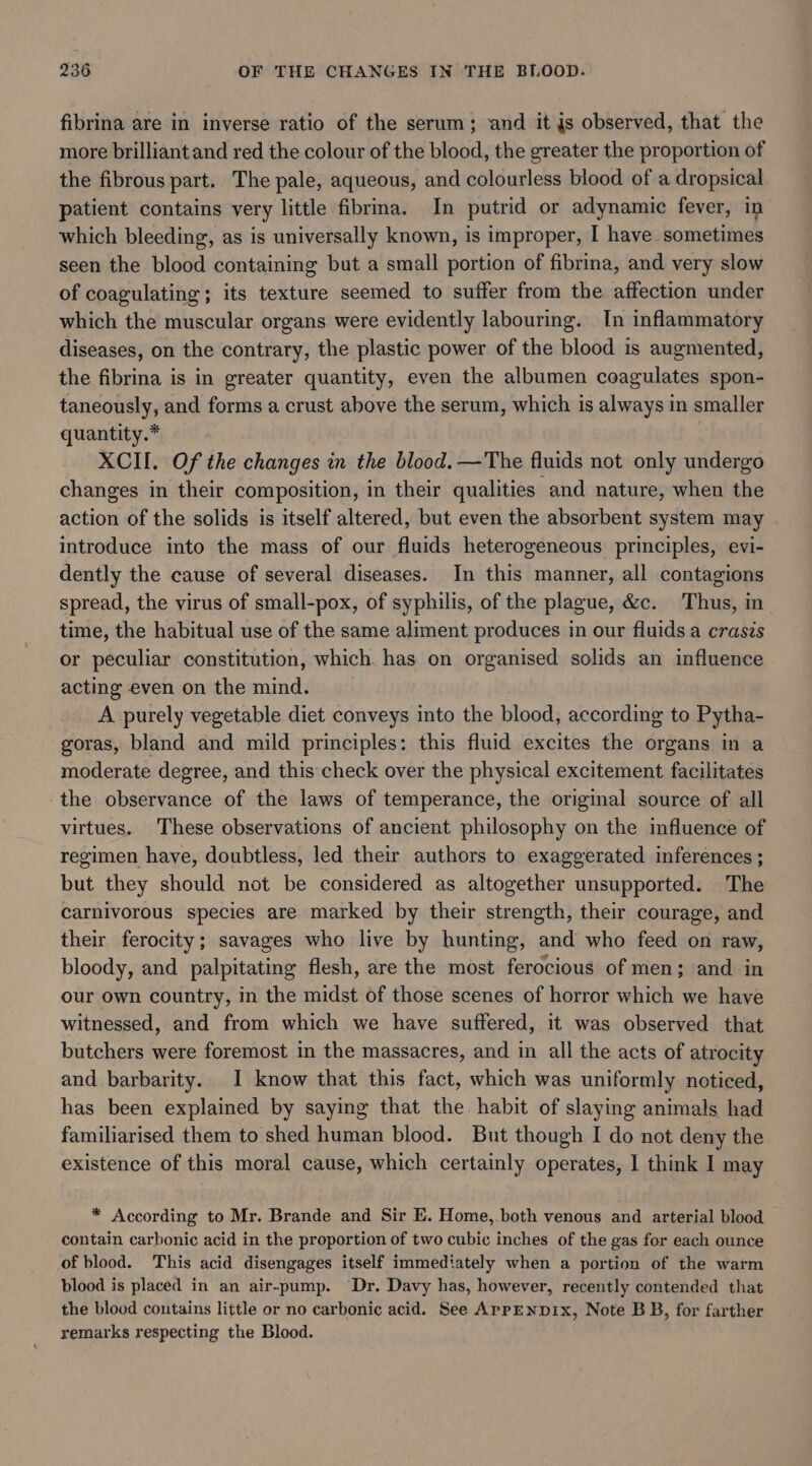 fibrina are in inverse ratio of the serum; and it js observed, that the more brilliant and red the colour of the blood, the greater the proportion of the fibrous part. The pale, aqueous, and colourless blood of a dropsical patient contains very little fibrina. In putrid or adynamic fever, in which bleeding, as is universally known, is improper, I have sometimes seen the blood containing but a small portion of fibrina, and very slow of coagulating; its texture seemed to suffer from the affection under which the muscular organs were evidently labouring. In inflammatory diseases, on the contrary, the plastic power of the blood is augmented, the fibrina is in greater quantity, even the albumen coagulates spon- taneously, and forms a crust above the serum, which is always in smaller quantity.* XCII. Of the changes in the blood. —The fluids not only undergo changes in their composition, in their qualities and nature, when the action of the solids is itself altered, but even the absorbent system may introduce into the mass of our fluids heterogeneous principles, evi- dently the cause of several diseases. In this manner, all contagions spread, the virus of small-pox, of syphilis, of the plague, &amp;c. Thus, in time, the habitual use of the same aliment produces in our fiuids a craszs or peculiar constitution, which. has on organised solids an influence acting even on the mind. A purely vegetable diet conveys into the blood, according to Pytha- goras, bland and mild principles: this fluid excites the organs in a moderate degree, and this check over the physical excitement facilitates the observance of the laws of temperance, the original source of all virtues. These observations of ancient philosophy on the influence of regimen have, doubtless, led their authors to exaggerated inferences ; but they should not be considered as altogether unsupported. The carnivorous species are marked by their strength, their courage, and their ferocity; savages who live by hunting, and who feed on raw, bloody, and palpitating flesh, are the most ferocious of men; and in our own country, in the midst of those scenes of horror which we have witnessed, and from which we have suffered, it was observed that butchers were foremost in the massacres, and in all the acts of atrocity and barbarity. I know that this fact, which was uniformly noticed, has been explained by saying that the habit of slaying animals had familiarised them to shed human blood. But though I do not deny the existence of this moral cause, which certainly operates, | think I may * According to Mr. Brande and Sir E. Home,.both venous and arterial blood contain carbonic acid in the proportion of two cubic inches of the gas for each ounce of blood. This acid disengages itself immediately when a portion of the warm blood is placed in an air-pump. Dr. Davy has, however, recently contended that the blood contains little or no carbonic acid. See ApPpENDIx, Note B B, for farther remarks respecting the Blood.