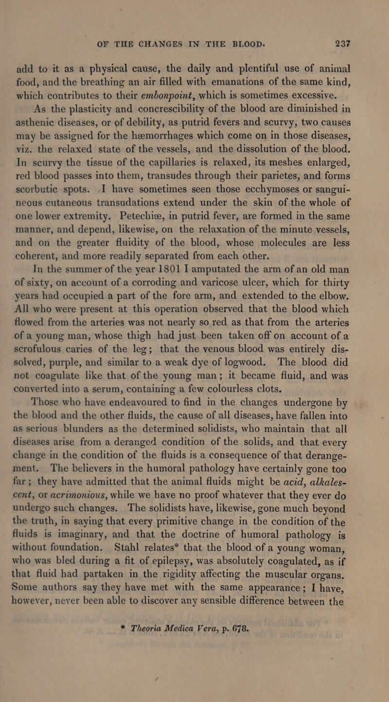 add to it as a physical cause, the daily and plentiful use of animal food, and the breathing an air filled with emanations of the same kind, which contributes to their embonpoint, which is sometimes excessive. As the plasticity and concrescibility of the blood are diminished in asthenic diseases, or of debility, as putrid fevers and scurvy, two causes may be assigned for the hemorrhages which come on in those diseases, viz. the relaxed state of the vessels, and the dissolution of the blood. In scurvy the tissue of the capillaries is relaxed, its meshes enlarged, red blood passes into them, transudes through their parietes, and forms scorbutic spots. .I have sometimes seen those ecchymoses or sangui- neous cutaneous transudations extend under the skin of the whole of one lower extremity. Petechice, in putrid fever, are formed in the same manner, and depend, likewise, on the relaxation of the minute vessels, and on the greater fluidity of the blood, whose molecules are less coherent, and more readily separated from each other. In the summer of the year 1801 I amputated the arm of an old man of sixty, on account of a corroding and varicose ulcer, which for thirty years had occupied a part of the fore arm, and extended to the elbow. All who were present at this operation observed that the blood which flowed from the arteries was not nearly so red as that from the arteries of a young man, whose thigh had just been taken off on account of a scrofulous caries of the leg; that the venous blood was entirely dis- solved, purple, and similar to a weak dye of logwood. The blood did not coagulate like that of the young man; it became fiuid, and was converted into a serum, containing a few colourless clots. Those who have endeavoured to find in the changes undergone by the blood and the other fluids, the cause of all diseases, have fallen into as serious blunders as the determined solidists, who maintain that all diseases arise from a deranged condition of the solids, and that every change in the condition of the fluids is a consequence of that derange- ment. The believers in the humoral pathology have certainly gone too far ; they have admitted that the animal fluids might be acid, alkales- cent, or acrimonious, while we have no proof whatever that they ever do undergo such changes. The solidists have, likewise, gone much beyond the truth, in saying that every primitive change in the condition of the fluids is imaginary, and that the doctrine of humoral pathology is without foundation. Stahl relates* that the blood of a young woman, who was bled during a fit of epilepsy, was absolutely coagulated, as if that fluid had partaken in the rigidity affecting the muscular organs. Some authors say they have met with the same appearance; I have, however, never been able to discover any sensible difference between the * Theoria Medica Vera, p. 678.