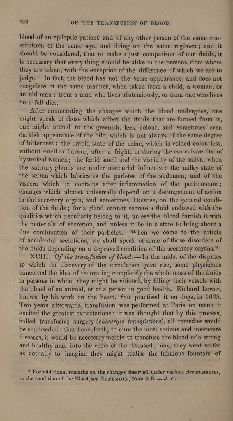 blood of an epileptic patient and of any other person of the same con- stitution, of the same age, and living on the same regimen; and it should be considered, that to make a just comparison of our fluids, it is necessary that every thing should be alike in the persons from whom they are taken, with the exception of the difference of which we are to judge. In fact, the blood has not the same appearance, and does not coagulate in the same manner, when taken from a child, a woman, or an old man; from a man who lives abstemiously, or from one who lives on a full diet. After enumerating the changes which the blood undergoes, one might speak of those which affect the fluids that are formed from it, one might attend to the greenish, leek colour, and sometimes even darkish appearance of the bile, which is not always of the same degree of bitterness ; the limpid state of the urine, which ‘is voided colourless, without smell or flavour, after a fright, or during the convulsive fits of hysterical women; the foetid smell and the viscidity of the saliva, when the salivary glands are under mercurial influence; the milky state of the serum which lubricates the parietes of the abdomen, and of the viscera which it contains after inflammation of the peritoneum ; changes which almost universally depend on a derangement of action in the secretory organ, and sometimes, likewise, on the general condi- tion of the fluids ; for a gland cannot secrete a fluid endowed with the qualities which peculiarly belong to it, unless the blood furnish it with the materials of secretion, and unless it be in a state to bring about a due combination of their particles. When we come to the article of accidental secretions, we shall speak of some of those disorders of the fluids depending on a depraved condition of the secretory organs.* XCIII. Of the transfusion of blood.—In the midst of the disputes to which the discovery of the circulation gave rise, some physicians conceived the idea of renovating completely the whole mass of the fluids in persons in whom they might be vitiated, by filling their vessels with the blood of an animal, or of a person in good health. Richard Lower, known by his work on the heart, first practised it on dogs, in 1665. Two years afterwards, transfusion was performed at Paris on men: it excited the greatest expectations: it was thought that by this process, called transfusive surgery (chirurgie transfusiore), all remedies would be superseded ; that henceforth, to cure the most serious and inveterate diseases, it would be necessary merely to transfuse the blood of a strong and healthy man into the veins of the diseased; nay, they went so far as actually to imagine they might realise the fabulous fountain of * For additional remarks on the changes observed, under various circumstances, in the condition of the Blood, see AprpENDIx, Note BB. — J. €.