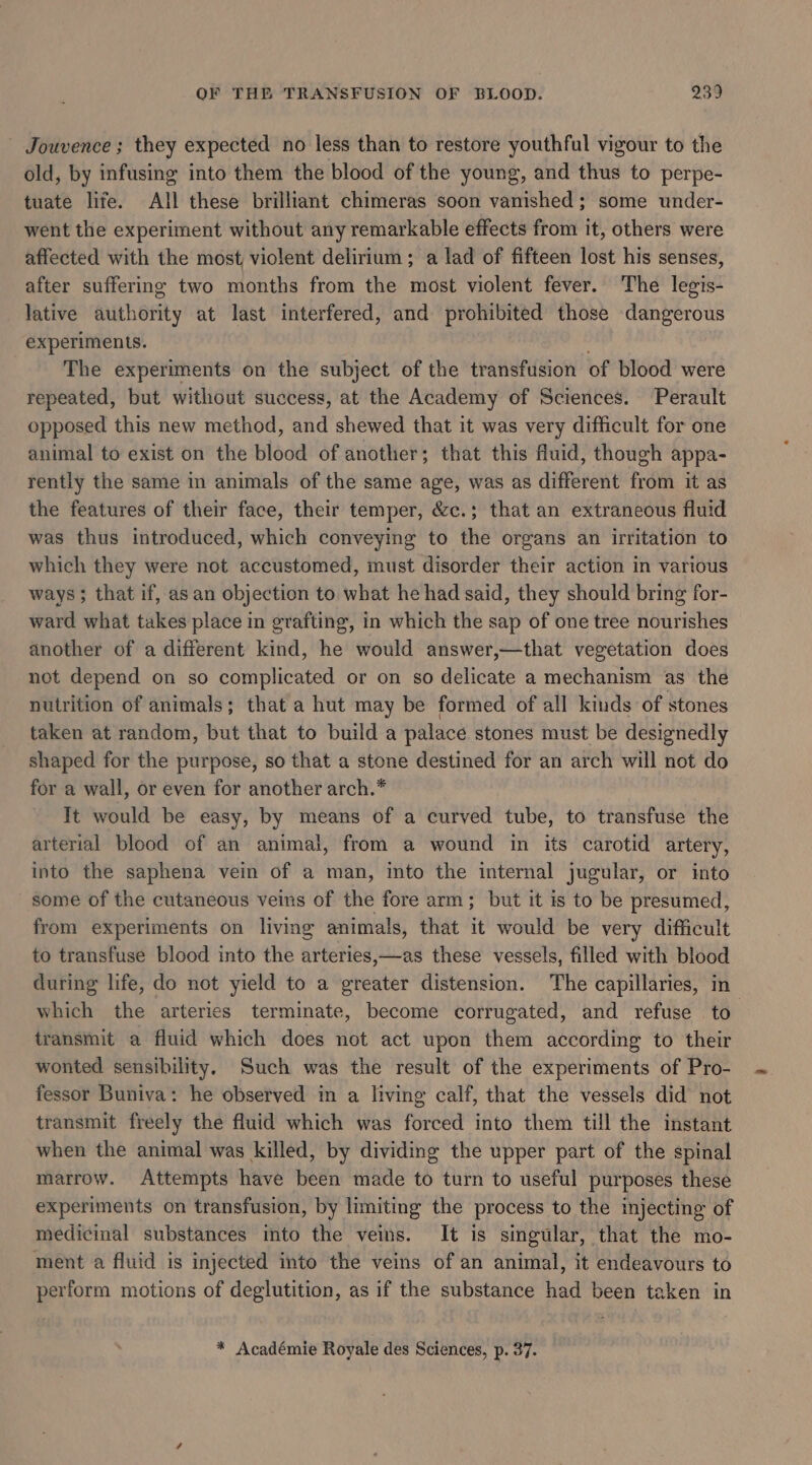 Jouvence ; they expected no less than to restore youthful vigour to the old, by infusing into them the blood of the young, and thus to perpe- tuate life. All these brilliant chimeras soon vanished; some under- went the experiment without any remarkable effects from it, others were affected with the most violent delirium; a lad of fifteen lost his senses, after suffering two months from the most violent fever. The legis- lative authority at last interfered, and prohibited those dangerous experiments. The experiments on the subject of the transfusion of blood were repeated, but without success, at the Academy of Sciences. Perault opposed this new method, ana shewed that it was very difficult for one animal to exist on the blood of another; that this fiuid, though appa- rently the same in animals of the same age, was as different from it as the features of their face, their temper, &amp;c.; that an extraneous fluid was thus introduced, which conveying to the organs an irritation to which they were not accustomed, must disorder their action in various ways; that if, as an objection to what he had said, they should bring for- ward what takes place in grafting, in which the sap of one tree nourishes another of a different kind, he would answer,—that vegetation does not depend on so complicated or on so delicate a mechanism as the nutrition of animals; that a hut may be formed of all kinds of stones taken at random, but that to build a palace stones must be designedly shaped for the purpose, so that a stone destined for an arch will not do for a wall, or even for another arch.* It would be easy, by means of a curved tube, to transfuse the arterial blood of an animal, from a wound in its carotid artery, into the saphena vein of a man, into the internal jugular, or into some of the cutaneous veins of the fore arm; but it is to be presumed, from experiments on living animals, that it would be very difficult to transfuse blood into the arteries,—as these vessels, filled with blood during life, do not yield to a greater distension. The capillaries, in which the arteries terminate, become corrugated, and refuse to transmit a fluid which does not act upon them according to their wonted sensibility, Such was the result of the experiments of Pro- fessor Buniva: he observed in a living calf, that the vessels did not transmit freely the fluid which was forced into them till the instant when the animal was killed, by dividing the upper part of the spinal marrow. Attempts have been made to turn to useful purposes these experiments on transfusion, by limiting the process to the injecting of medicinal substances into the veins. It is singular, that the mo- ment a fluid is injected into the veins of an animal, it endeavours to perform motions of deglutition, as if the substance had been taken in * Académie Royale des Sciences, p. 37.