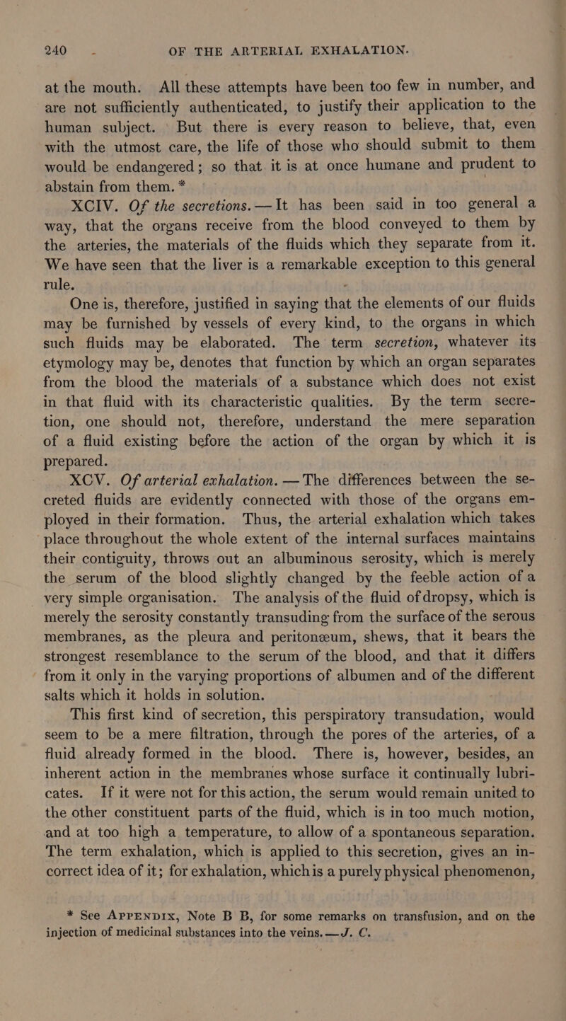 at the mouth. All these attempts have been too few in number, and are not sufficiently authenticated, to justify their application to the human subject. But there is every reason to believe, that, even with the utmost care, the life of those who should submit to them would be endangered; so that. it is at once humane and prudent to abstain from them. * XCIV. Of the secretions. —It has been said in too general a way, that the organs receive from the blood conveyed to them by the arteries, the materials of the fluids which they separate from it. We have seen that the liver is a remarkable exception to this general rule. One is, therefore, justified in saying that the elements of our fluids may be furnished by vessels of every kind, to the organs in which such fluids may be elaborated. The term secretion, whatever its etymology may be, denotes that function by which an organ separates from the blood the materials of a substance which does not exist in that fluid with its characteristic qualities. By the term secre- tion, one should not, therefore, understand the mere separation of a fluid existing before the action of the organ by which it Is prepared. XCV. Of arterial exhalation. —The differences between the se- creted fluids are evidently connected with those of the organs em- ployed in their formation. Thus, the arterial exhalation which takes place throughout the whole extent of the internal surfaces maintains their contiguity, throws out an albuminous serosity, which is merely the serum of the blood slightly changed by the feeble action of a very simple organisation. The analysis of the fluid of dropsy, which is merely the serosity constantly transuding from the surface of the serous membranes, as the pleura and peritoneeum, shews, that it bears the strongest resemblance to the serum of the blood, and that it differs from it only in the varying proportions of albumen and of the different salts which it holds in solution. This first kind of secretion, this perspiratory transudation, would seem to be a mere filtration, through the pores of the arteries, of a fluid already formed in the blood. There is, however, besides, an inherent action in the membranes whose surface it continually lubri- cates. If it were not for this action, the serum would remain united to the other constituent parts of the fluid, which is in too much motion, and at too high a temperature, to allow of a spontaneous separation. The term exhalation, which is applied to this secretion, gives an in- correct idea of it; for exhalation, whichis a purely physical phenomenon, * See AprpENDIx, Note B B, for some remarks on transfusion, and on the injection of medicinal substances into the veins. —J. C.