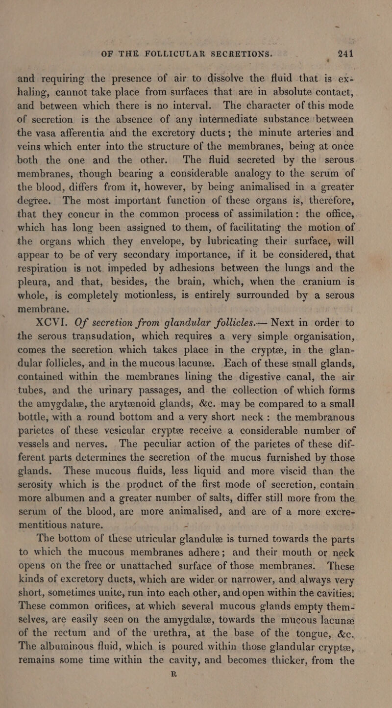 ? and requiring the presence of air to dissolve the fluid that is ex- haling, cannot take place from surfaces that are in absolute contact, and between which there is no interval. The character of this mode of secretion is the absence of any intermediate substance ‘between the vasa afferentia and the excretory ducts; the minute arteries and veins which enter into the structure of the membranes, being at once both the one and the other. The fluid secreted by the serous membranes, though bearing a considerable analogy to the serum of the blood, differs from it, however, by being animalised in a greater degree. The most important function of these organs is, therefore, that they concur in the common process of assimilation: the office, which has long been assigned to them, of facilitating the motion of the organs which they envelope, by lubricating their surface, will appear to be of very secondary importance, if it be considered, that respiration is not. impeded by adhesions between the lungs and the pleura, and that, besides, the brain, which, when the cranium is whole, is completely motionless, is entirely surrounded by a serous membrane. yout XCVI. Of secretion from glandular follicles.— Next in order to the serous transudation, which requires a very simple organisation, comes the secretion which takes place in the cryptee, in the glan- dular follicles, and in the mucous lacunee. Each of these small glands, contained within the membranes lining the digestive canal, the air ‘tubes, and the urinary passages, and. the collection of which forms the amygdale, the arytenoid glands, &amp;c. may be compared to a small bottle, with a round bottom and a very short neck: the membranous parietes of these vesicular cryptee receive a considerable number of vessels and nerves. The peculiar action of the parictes of these dif- ferent parts determines the secretion of the mucus furnished by those glands. These mucous fluids, less liquid and more viscid than the serosity which is the product of the first mode of secretion, contain more albumen and a greater number of salts, differ still more from the serum of the blood, are more animalised, and are of a more excre- mentitious nature. - The bottom of these utricular glandule is turned towards the parts to which the mucous membranes adhere; and their mouth or neck opens on the free or unattached surface of those membranes. These kinds of excretory ducts, which are wider or narrower, and always very short, sometimes unite, run into each other, and open within the cavities: These common orifices, at which several mucous glands empty them- selves, are easily seen on the amygdal, towards the mucous lacune of the rectum and of the urethra, at the base of the tongue, &amp;c. The albuminous fluid, which is poured within those glandular crypte, remains some time within the cavity, and becomes thicker, from the R