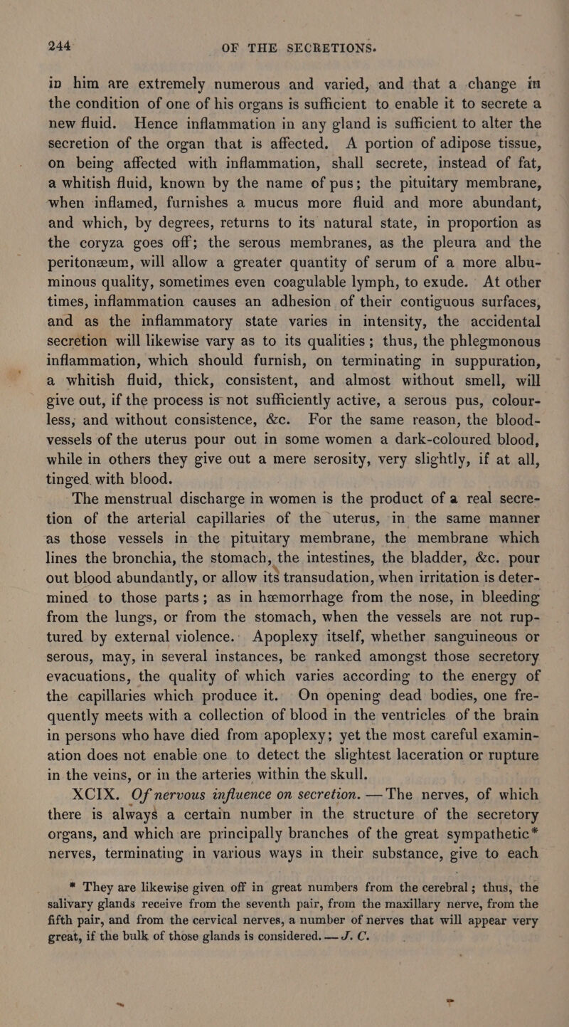 in him are extremely numerous and varied, and that a change in the condition of one of his organs is sufficient to enable it to secrete a new fluid. Hence inflammation in any gland is sufficient to alter the secretion of the organ that is affected. A portion of adipose tissue, on being affected with inflammation, shall secrete, instead of fat, a whitish fluid, known by the name of pus; the pituitary membrane, when inflamed, furnishes a mucus more fluid and more abundant, and which, by degrees, returns to its natural state, in proportion as the coryza goes off; the serous membranes, as the pleura and the peritoneum, will allow a greater quantity of serum of a more albu- minous quality, sometimes even coagulable lymph, to exude. At other times, inflammation causes an adhesion of their contiguous surfaces, and as the inflammatory state varies in intensity, the accidental secretion will likewise vary as to its qualities; thus, the phlegmonous inflammation, which should furnish, on terminating in suppuration, a whitish fluid, thick, consistent, and almost without smell, will give out, if the process is not sufficiently active, a serous pus, colour- less; and without consistence, &amp;c. For the same reason, the blood- vessels of the uterus pour out in some women a dark-coloured blood, while in others they give out a mere serosity, very slightly, if at all, tinged. with blood. The menstrual discharge in women is the product of a real secre- tion of the arterial capillaries of the uterus, in the same manner as those vessels in the pituitary membrane, the membrane which lines the bronchia, the stomach, the intestines, the bladder, &amp;c. pour out blood abundantly, or allow it$ transudation, when irritation is deter- mined to those parts; as in hemorrhage from the nose, in bleeding from the lungs, or from the stomach, when the vessels are not rup- tured by external violence.. Apoplexy itself, whether sanguineous or serous, may, in several instances, be ranked amongst those secretory evacuations, the quality of which varies according to the energy of the capillaries which produce it. On opening dead bodies, one fre- quently meets with a collection of blood in the ventricles of the brain in persons who have died from apoplexy; yet the most careful examin- ation does not enable one to detect the slightest laceration or rupture in the veins, or in the arteries within the skull. XCIX. ‘Of nervous influence on secretion. —The nerves, of which there is always a certain number in the structure of the secretory organs, and which are principally branches of the great sympathetic * nerves, terminating in various ways in their substance, give to each * They are likewise given off in great numbers from the cerebral; thus, the salivary glands receive from the seventh pair, from the maxillary nerve, from the fifth pair, and from the cervical nerves, a number of nerves that will appear very great, if the bulk of those glands is considered. — J. C.