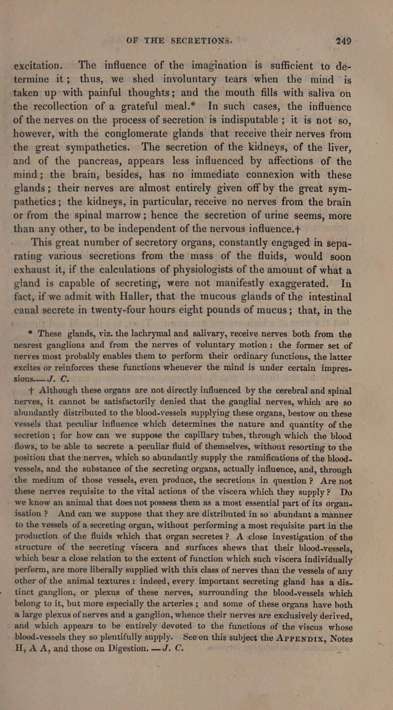 excitation. The influence of the imagination is sufficient to de- termine it; thus, we shed involuntary tears when the mind ‘is taken up with painful thoughts; and the mouth fills with saliva on the recollection of a grateful meal.* In such cases, the influence of the nerves on the process of secretion is indisputable; it is not so, however, with the conglomerate glands that receive their nerves from ‘the great sympathetics. The secretion of the kidneys, of the liver, and of the pancreas, appears less influenced by affections of the mind; the brain, besides, has no immediate connexion with these glands ;. their nerves are almost entirely given off by the great sym- pathetics; the kidneys, in particular, receive no nerves from the brain or from the spinal marrow; hence the secretion of urine seems, more than any other, to be independent of the nervous influence.+ This great number of secretory organs, constantly engaged in sepa- rating various secretions from the mass of the fluids, would soon exhaust it, if the calculations of physiologists of the amount of what a gland is capable of secreting, were not manifestly exaggerated. In fact, if we admit with Haller, that the mucous glands of the intestinal canal secrete in twenty-four hours eight pounds of mucus; that, in the * These glands, viz. the lachrymal and salivary, receive nerves both from the nearest ganglions and from the nerves of voluntary motion: the former set of nerves most probably enables them to perform their ordinary functions, the latter excites or reinforces these functions whenever the mind is under cer tain impres- sions.— J. C. + Although these organs are not directly influenced by the cerebral and spinal nerves, it cannot be satisfactorily denied that the ganglial nerves, which are so abundantly distributed to the blood-vessels supplying these organs, bestow on these vessels that peculiar influence which determines the nature and quantity of the secretion ; for how can we suppose the capillary tubes, through which the blood flows, to be able to secrete a peculiar fluid of themselves, without resorting to the position that thenerves, which so abundantly supply the ramifications of the blood- vessels, and the substance of the secreting organs, actually influence, and, through the medium of those vessels, even produce, the secretions in question? Are not these nerves requisite to the vital actions of the viscera which they supply? Do we know an animal that does not possess them as a most essential part of its organ- isation ? And can we suppose that they are distributed in so’ abundant a manner to the vessels of a secreting organ, without performing a most requisite part in the production of the fluids which that organ secretes? A close investigation of the structure of the secreting viscera and surfaces shews that their blood-vessels, which bear a close relation to the extent of function which such viscera individually perferm, are more liberally supplied with this class of nerves than the vessels of any other of the animal textures: indeed, every important secreting gland has a dis. tinct ganglion, or plexus of these nerves, surrounding the blood-vessels which belong to it, but more especially the arteries ; and some of these organs have both a large plexus of nerves and a ganglion, whence their nerves are exclusively derived, and which appears to be entirely devoted to the functions of the viscus whose blood-vessels they so plentifully supply. Seeon this subject the APPENDIX, Notes H, A A, and those on Digestion. —J. C. .