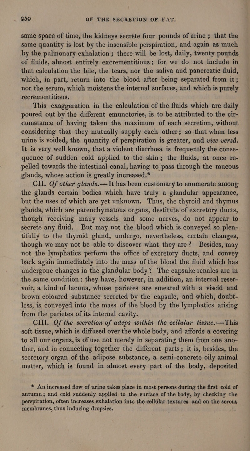 same space of time, the kidneys secrete four pounds of urine ; that the same quantity is lost by the insensible perspiration, and again as much by the pulmonary exhalation; there will be lost, daily, twenty pounds of fluids, almost entirely excrementitious; for we do not include in that calculation the bile, the tears, nor the saliva and pancreatic fluid, which, in part, return into the blood after being separated from it ; nor the serum, which moistens the internal surfaces, and which is purely recrementitious, This exaggeration in the calculation of the fluids which are daily poured out by the different emunctories, is to be attributed to the cir- cumstance of having taken the maximum of each secretion, without considering that they mutually supply each other; so that when less urine is voided, the quantity of perspiration is greater, and vice versd. It is very well known, that a violent diarrhcea is frequently the conse- quence of sudden cold applied to the skin; the fluids, at once re- pelled towards the intestinal canal, having to pass through the mucous glands, whose action is greatly increased.* CII. Of other glands. —1t has been customary to enumerate among the glands certain bodies which have truly a glandular appearance, but the uses of which are yet unknown. Thus, the thyroid and thymus glands, which are parenchymatous organs, destitute of excretory ducts, though receiving many vessels and some nerves, do not appear to secrete any fluid. But may not the blood which is conveyed so plen- | tifully to the thyroid gland, undergo, nevertheless, certain changes, though we may not be able to discover what they are? Besides, may not the lymphatics perform the office of excretory ducts, and convey back again immediately into the mass of the blood the fluid which has undergone changes in the glandular body? The capsule renales are in the same condition: they have, however, in addition, an internal reser- voir, a kind of lacuna, whose parietes are smeared with a viscid and brown coloured substance secreted by the capsule, and which, doubt- less, is conveyed into the mass of the blood by the lymphatics arising from the parietes of its internal cavity. CIII. Of the secretion of adeps within the cellular tissue.—This soft tissue, which is diffused over the whole body, and affords a covering to all our organs, is of use not merely in separating them from one ano- ther, and in connecting together the different parts; it is, besides, the secretory organ of the adipose substance, a semi-concrete oily animal matter, which is found in almost every part of the body, deposited * An increased flow of urine takes place in most persons during the first cold of autumn; and cold suddenly applied to the surface of the body, by checking the perspiration, often increases exhalation into the cellular textures and on the serous membranes, thus inducing dropsies.