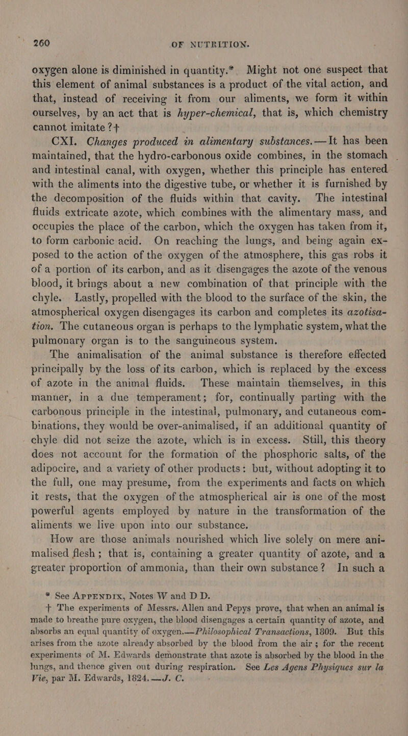 oxygen alone is diminished in quantity.*, Might not one suspect that this element of animal substances is a product of the vital action, and that, instead of receiving it from our aliments, we form it within ourselves, by an act that is hyper-chemical, that is, which chemistry cannot imitate ?+ CXI. Changes produced in alimentary substances.—It has been maintained, that the hydro-carbonous oxide combines, in the stomach and intestinal canal, with oxygen, whether this principle has entered with the aliments into the digestive tube, or whether it is furnished by the decomposition of the fluids within that cavity. The intestinal fluids extricate azote, which combines with the alimentary mass, and occupies the place of the carbon, which the oxygen has taken from it, to form carbonic acid. On reaching the lungs, and being again ex- posed to the action of the oxygen of the atmosphere, this gas robs it of a portion of its carbon, and as it disengages the azote of the venous blood, it brings about a new combination of that principle with the chyle.. Lastly, propelled with the blood to the surface of the skin, the atmospherical oxygen disengages its carbon and completes its azotisa- tion. The cutaneous organ is perhaps to the lymphatic system, what the pulmonary organ is to the sanguineous system. The animalisation of the animal substance is therefore effected principally by the loss of its carbon, which is replaced by the excess of azote in the animal fluids. These maintain themselves, in this manner, in a due temperament; for, continually parting with the carbonous principle in the intestinal, pulmonary, and cutaneous com- binations, they would be over-animalised, if an additional quantity of chyle did not seize the azote, which is in excess. Still, this theory does not account for the formation of the phosphoric salts, of the adipocire, and a variety of other products: but, without adopting it to the full, one may presume, from the experiments and facts on which it rests, that the oxygen of the atmospherical air is one of the most powerful agents employed by nature in the transformation of the aliments we live upon into our substance. How are those animals nourished which live solely on mere ani- malised flesh; that is, containing a greater quantity of azote, and a greater proportion of ammonia, than their own substance? In sucha * See APrENDIx, Notes W and D D. t+ The experiments of Messrs. Allen and Pepys prove, that iden an animal is made to breathe pure oxygen, the blood disengages a certain quantity of azote, and absorbs an equal quantity of oxygen.—Philosophical Transactions, 1809. But this arises from the azote already absorbed by the blood from the air; for the recent experiments of M. Edwards demonstrate that azote is absorbed by the blood in the lungs, and thence given out during respiration. See Les Agens Physiques sur la Vie, par M. Edwards, 1824,—J. C.