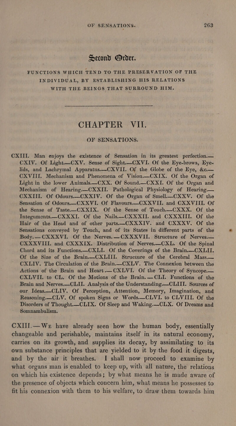 Second rver. FUNCTIONS WHICH TEND TO THE PRESERVATION OF THE INDIVIDUAL, BY ESTABLISHING HIS RELATIONS WITH THE BEINGS THAT SURROUND HIM. CHAPTER VII. OF SENSATIONS. CXIII. Man enjoys the existence of Sensation in its greatest perfection.— CXIV. Of Light.—CXV. Sense of Sight—CXVI. Of the Eye-brows, Eye- lids, and Lachrymal Apparatus.—-CXVII. Of the Globe of the Eye, &amp;c.— CXVIII. Mechanism and Phenomena of Vision.—CXIX. Of the Organ of Light in the lower Animals.—CXX. Of Sound.—_CXXI. Of the Organ and Mechanism of Hearing.—CXXII. Pathological Physiology of Hearing.— CXXIII. Of Odours.—CXXIV. Of the Organ of Smell.—CXXV. Of the Sensation of Odours.—CXXVI. Of Flavours.—CXXVII. and CXXVIII. Of the Sense of Taste.—CXXIX. Of the Sense of Touch._CXXX. Of the Integuments.—CXXXI. Of the Nails ——-CXXXII. and CXXXIII. Of the Hair of the Head and of other parts ——CXXXIV. and CXXXV. Of the Sensations conveyed by Touch, and of its States in different parts of the Body.—- CXXXVI. Of the Nerves. —CXXXVII. Structure of Nerves.— ~ CXXXVIII. and CXXXIX. Distribution of Nerves.—CXL. Of the Spinal Chord and its Functions.—CXLI. Of the Coverings of the Brain.—CXLII. Of the Size of the Brain.-CXLIII. Structure of the Cerebral Mass.— CXLIV. The Circulation of the Brain-CXLV. The Connexion between the Actions of the Brain and Heart.—CXLVI. Of the Theory of Syncope.— CXLVII. to CL. Of the Motions of the Brain. CLI. Functions of the Brain and Nerves.—CLII. Analysis of the Understanding.—-CLIII. Sources of our Ideas.—CLIV. Of Perception, Attention, Memory, Imagination, and Reasoning.—_CLV. Of spoken Signs or Words.—CLVI. to CLVIII. Of the Disorders of Thought.—CLIX. Of Sleep and Waking.—-CLX. Of Dreams and Somnambulism. CXIII.—We have already seen how the human body, essentially changeable and perishable, maintains itself in its natural economy, carries on its growth, and supplies its decay, by assimilating to its own substance principles that are yielded to it by the food it digests, and by the air it breathes. I shall now proceed to examine by what organs man is enabled to keep up, with all nature, the relations on which his existence depends; by what means he is made aware of the presence of objects which concern him, what means he possesses to fit his connexion with them to his welfare, to draw them towards him